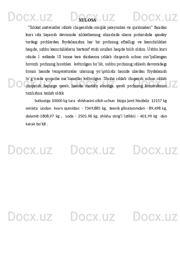                                                     XULOSA
“Silikat materiallar ishlab chiqarishda issiqlik jarayonlari va qurilmalari” fanidan
kurs   ishi   bajarish   davomida   silikatlarning   olinishida   ularni   pishirishda   qanday
turdagi   pechlardan   foydalanishni   har   bir   pechning   afzalligi   va   kamchiliklari
haqida, ushbu kamchiliklarni bartaraf etish usullari haqida bilib oldim. Ushbu kurs
ishida   1   sutkada   10   tonna   tara   shishasini   ishlab   chiqarish   uchun   mo’ljallangan
hovuzli pechning hisoblari   keltirilgan bo’lib, ushbu pechning ishlash davomidagi
bosim   hamda   temperaturalar   ularning   yo’qotilishi   hamda   ulardan   foydalanish
to’g’risida  qisqacha  ma’lumotlar  keltirilgan. Shisha  ishlab chiqarish  uchun ishlab
chiqarish   hajmiga   qarab,   hamda   moddiy   ahvolga   qarab   pechning   konstruksion
tuzilishini tanlab oldik.
Sutkasiga 10000 kg tara  shishasini olish uchun  bizga jami hisobda  12157 kg
omixta   undan   kvars qumidan   - 7349,885 kg,   texnik glinazyomdan - 89,498 kg,
dalamit-1808,97   kg   ,     soda   -   2505,96   kg,   shisha   sinig’i   (stiklo)   -   401,99   kg     dan
kerak bo’ldi . 