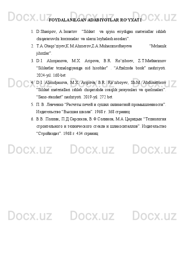 FOYDALANILGAN ADABIYOTLAR RО‘YXATI
1. D.Sharipov,   A.Ismatov     “Silikat     va   qiyin   eriydigan   materiallar   ishlab
chiqararuvchi korxonalar  va ularni loyhalash asoslari”.
2. T.A.Otaqo’ziyev,K.M.Ahmerov,Z.A.Muhammedbayeva   “Mehanik
jihozlar”.
3. D.I.   Alimjanova,   M.X.   Aripova,   B.R.   Ro’ziboev,   Z.T.Matkarimov
“Silikatlar   texnalogiyasiga   oid   hisoblar”   .   “Afzalzoda   book”   nashriyoti.
2024-yil. 160-bet
4. D.I.   Alimdjanova,   M.X.   Aripova,   B.R.   Ro`ziboyev,   Sh.M.   Abdusattorov
“Silikat   materiallari   ishlab   chiqarishda   issiqlik   jarayonlari   va   qurilmalari”.
“Sano-standart” nashriyoti. 2019-yil. 272 bet. 
5. П .  В .  Левченко  “ Рас чёты печей и сушил силикатной промышленности”.
Издател ь ство  “ Высшая школа ”.  1968 г . 368 страниц
6. В.В.   Полляк ,   П.Д.Сарсиков ,   В.Ф.Солинов ,   М.А   Цар и цын   “ Технология
строител ь ного и технического  стекла  и шлакоситаллов ” . Издател ь ство
“ Стройиздат ”.  1968 г .   434 страниц 