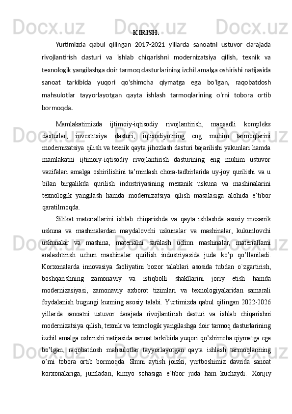                                                      KIRISH.
Yurtimizda   qabul   qilingan   2017-2021   yillarda   sanoatni   ustuvor   darajada
rivojlantirish   dasturi   va   ishlab   chiqarishni   modernizatsiya   qilish,   texnik   va
texnologik yangilashga doir tarmoq dasturlarining izchil amalga oshirishi natijasida
sanoat   tarkibida   yuqori   qо‘shimcha   qiymatga   ega   bо‘lgan,   raqobatdosh
mahsulotlar   tayyorlayotgan   qayta   ishlash   tarmoqlarining   о‘rni   tobora   ortib
bormoqda.  
Mamlakatimizda   ijtimoiy-iqtisodiy   rivojlantirish,   maqsadli   kompleks
dasturlar,   investitsiya   dasturi,   iqtisodiyotning   eng   muhim   tarmoqlarini
modernizatsiya qilish va texnik qayta jihozlash dasturi bajarilishi yakunlari hamda
mamlakatni   ijtimoiy-iqtisodiy   rivojlantirish   dasturining   eng   muhim   ustuvor
vazifalari   amalga   oshirilishini   ta’minlash   chora-tadbirlarida   uy-joy   qurilishi   va   u
bilan   birgalikda   qurilish   industriyasining   mexanik   uskuna   va   mashinalarini
texnologik   yangilash   hamda   modernizatsiya   qilish   masalasiga   alohida   e’tibor
qaratilmoqda.
Silikat   materiallarini   ishlab   chiqarishda   va   qayta   ishlashda   asosiy   mexanik
uskuna   va   mashinalardan   maydalovchi   uskunalar   va   mashinalar,   kukunlovchi
uskunalar   va   mashina,   materialni   saralash   uchun   mashinalar,   materiallarni
aralashtirish   uchun   mashinalar   qurilish   industriyasida   juda   ko’p   qo’llaniladi.
Korxonalarda   innovasiya   faoliyatini   bozor   talablari   asosida   tubdan   o`zgartirish,
boshqarishning   zamonaviy   va   istiqbolli   shakllarini   joriy   etish   hamda
modernizasiyasi,   zamonaviy   axborot   tizimlari   va   texnologiyalaridan   samarali
foydalanish   bugungi   kunning asosiy   talabi.  Yurtimizda  qabul  qilingan  2022-2026
yillarda   sanoatni   ustuvor   darajada   rivojlantirish   dasturi   va   ishlab   chiqarishni
modernizatsiya qilish, texnik va texnologik yangilashga doir tarmoq dasturlarining
izchil amalga oshirishi natijasida sanoat tarkibida yuqori qo’shimcha qiymatga ega
bo’lgan,   raqobatdosh   mahsulotlar   tayyorlayotgan   qayta   ishlash   tarmoqlarining
o’rni   tobora   ortib   bormoqda.   Shuni   aytish   joizki,   yurtboshimiz   davrida   sanoat
korxonalariga,   jumladan,   kimyo   sohasiga   e`tibor   juda   ham   kuchaydi.   Xorijiy 