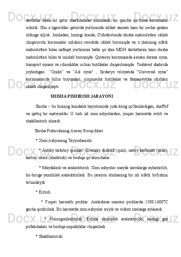 davlatlar   bilan   bir   qator   shartnomalar   imzolandi,   bir   qancha   qo`shma   korxonalar
ochildi. Shu o`zgarishlar qatorida yurtimizda silikat sanoati ham bir necha qadam
oldinga siljidi. Jumladan, hozirgi kunda, O'zbekistonda shisha  mahsulotlari ishlab
chiqaruvchi   korxonalar   uzluksiz   ravishda   ishlab   bormoqda   va   o`zlarining   sifatli
mahsulotlari  bilan  nafaqat  yurtimizni  balki   qo`shni  MDH  davlatlarini  ham  shisha
mahsulotlari bilan ta`minlab bormoqda. Quvasoy korxonasida asosan deraza oyna,
transport oynasi va ichimliklar uchun butilkalar chiqarilmoqda. Toshkent shahrida
joylashgan     “Oniks”   va   “Asl   oyna”   ,   Sirdaryo   viloyatida   “ Universal   oyna ”
korxonalarida   billur   buyumlari,   jimjimador   butilkalar   va   farmasevtika   idishlari
ishlab chiqarilyapti. 
                SHISHA PISHIRISH JARAYONI
             Shisha – bu bizning kundalik hayotimizda juda keng qo'llaniladigan, shaffof
va   qattiq   bir   materialdir.   U   turli   xil   xom   ashyolardan,   yuqori   haroratda   eritib   va
shakllantirib olinadi.
Shisha Pishirishning Asosiy Bosqichlari
 * Xom Ashyoning Tayyorlanishi:
     * Asosiy tarkibiy qismlar: Kremniy dioksid (qum), natriy karbonat (soda),
kaltsiy oksid (ohaktosh) va boshqa qo'shimchalar.
     * Maydalash va aralashtirish:  Xom ashyolar mayda zarralarga aylantirilib,
bir-biriga   yaxshilab   aralashtiriladi.   Bu   jarayon   shishaning   bir   xil   sifatli   bo'lishini
ta'minlaydi.
 * Eritish:
      *   Yuqori   haroratli   pechlar:   Aralashma   maxsus   pechlarda   1500-1600°C
gacha qizdiriladi. Bu haroratda xom ashyolar eriydi va viskoz massaga aylanadi.
      *   Homogenlashtirish:   Eritma   yaxshilab   aralashtirilib,   undagi   gaz
pufakchalari va boshqa nopokliklar chiqariladi.
 * Shakllantirish: 