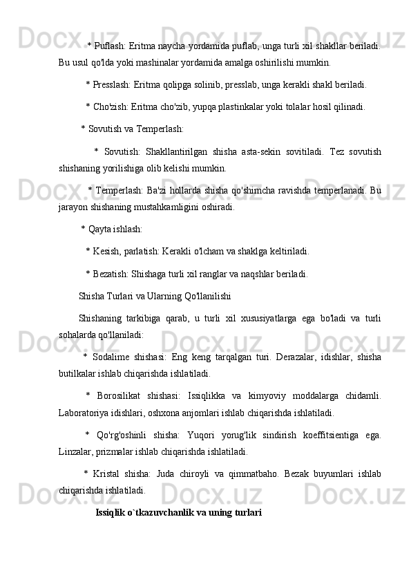     * Puflash: Eritma naycha yordamida puflab, unga turli xil shakllar beriladi.
Bu usul qo'lda yoki mashinalar yordamida amalga oshirilishi mumkin.
   * Presslash: Eritma qolipga solinib, presslab, unga kerakli shakl beriladi.
   * Cho'zish: Eritma cho'zib, yupqa plastinkalar yoki tolalar hosil qilinadi.
 * Sovutish va Temperlash:
      *   Sovutish:   Shakllantirilgan   shisha   asta-sekin   sovitiladi.   Tez   sovutish
shishaning yorilishiga olib kelishi mumkin.
     * Temperlash: Ba'zi hollarda shisha qo'shimcha ravishda temperlanadi. Bu
jarayon shishaning mustahkamligini oshiradi.
 * Qayta ishlash:
   * Kesish, parlatish: Kerakli o'lcham va shaklga keltiriladi.
   * Bezatish: Shishaga turli xil ranglar va naqshlar beriladi.
Shisha Turlari va Ularning Qo'llanilishi
Shishaning   tarkibiga   qarab,   u   turli   xil   xususiyatlarga   ega   bo'ladi   va   turli
sohalarda qo'llaniladi:
  *   Sodalime   shishasi:   Eng   keng   tarqalgan   turi.   Derazalar,   idishlar,   shisha
butilkalar ishlab chiqarishda ishlatiladi.
  *   Borosilikat   shishasi:   Issiqlikka   va   kimyoviy   moddalarga   chidamli.
Laboratoriya idishlari, oshxona anjomlari ishlab chiqarishda ishlatiladi.
  *   Qo'rg'oshinli   shisha:   Yuqori   yorug'lik   sindirish   koeffitsientiga   ega.
Linzalar, prizmalar ishlab chiqarishda ishlatiladi.
  *   Kristal   shisha:   Juda   chiroyli   va   qimmatbaho.   Bezak   buyumlari   ishlab
chiqarishda ishlatiladi.
                 Issiqlik o`tkazuvchanlik va uning turlari  