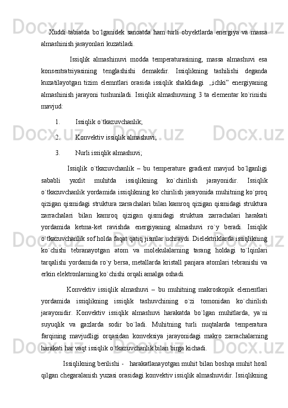       Xuddi   tabiatda   bo`lganidek   sanoatda   ham   turli   obyektlarda   energiya   va   massa
almashinish jarayonlari kuzatiladi.
        Issiqlik   almashinuvi   modda   temperaturasining,   massa   almashuvi   esa
konsentratsiyasining   tenglashishi   demakdir.   Issiqlikning   tashilishi   deganda
kuzatilayotgan   tizim   elemntlari   orasida   issiqlik   shaklidagi     ,,ichki”   energiyaning
almashinish   jarayoni   tushuniladi.   Issiqlik   almashuvning   3   ta   elementar   ko`rinishi
mavjud:
1. Issiqlik o`tkazuvchanlik;
2. Konvektiv issiqlik almashuvi;
3. Nurli issiqlik almashuvi;
        Issiqlik   o`tkazuvchanlik   –   bu   temperature   gradient   mavjud   bo`lganligi
sababli   yaxlit   muhitda   issiqlikning   ko`chirilish   jarayonidir.   Issiqlik
o`tkazuvchanlik yordamida issiqlikning ko`chirilish jarayonida muhitning ko`proq
qizigan qismidagi  struktura zarrachalari  bilan kamroq qizigan qismidagi  struktura
zarrachalari   bilan   kamroq   qizigan   qismidagi   struktura   zarrachalari   harakati
yordamida   ketma-ket   ravishda   energiyaning   almashuvi   ro`y   beradi.   Issiqlik
o`tkazuvchanlik sof holda faqat qatiq jismlar uchraydi. Dielektriklarda issiqlikning
ko`chishi   tebranayotgan   atom   va   molekulalarning   tarang   holdagi   to`lqinlari
tarqalishi   yordamida   ro`y  bersa,  metallarda  kristall  panjara  atomlari   tebranishi   va
erkin elektronlarning ko`chishi orqali amalga oshadi.
        Konvektiv   issiqlik   almashuvi   –   bu   muhitning   makroskopik   elementlari
yordamida   issiqlikning   issiqlik   tashuvchining   o`zi   tomonidan   ko`chirilish
jarayonidir.   Konvektiv   issiqlik   almashuvi   harakatda   bo`lgan   muhitlarda,   ya`ni
suyuqlik   va   gazlarda   sodir   bo`ladi.   Muhitning   turli   nuqtalarda   temperatura
farqining   mavjudligi   orqasidan   konveksiya   jarayonidagi   makro   zarrachalarning
harakati har vaqt issiqlik o`tkazuvchanlik bilan birga kichadi.
      Issiqlikning berilishi -    harakatlanayotgan muhit bilan boshqa muhit hosil
qilgan chegaralanish yuzasi orasidagi konvektiv issiqlik almashuvidir. Issiqlikning 