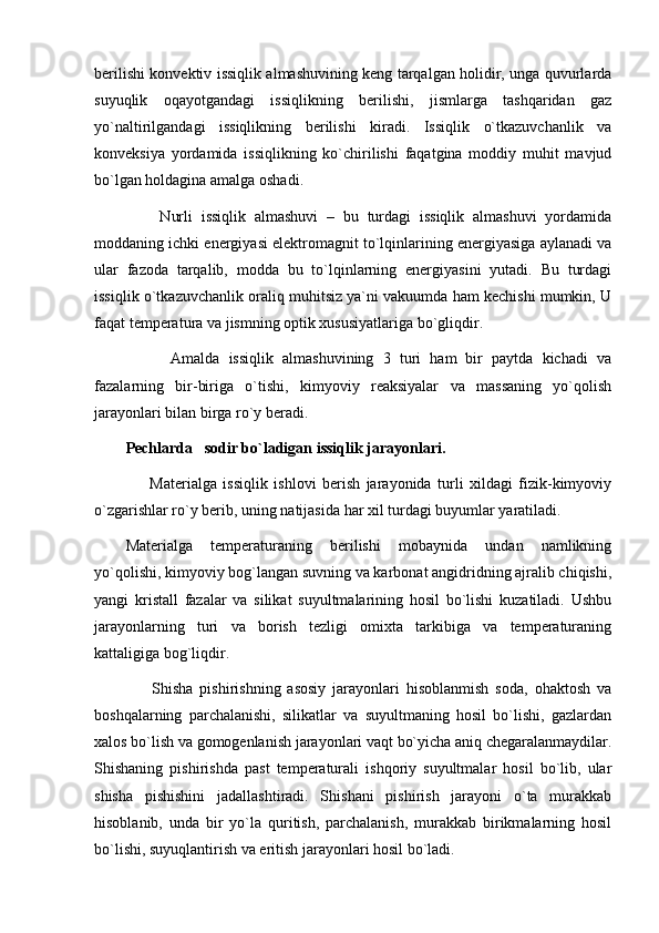 berilishi konvektiv issiqlik almashuvining keng tarqalgan holidir, unga quvurlarda
suyuqlik   oqayotgandagi   issiqlikning   berilishi,   jismlarga   tashqaridan   gaz
yo`naltirilgandagi   issiqlikning   berilishi   kiradi.   Issiqlik   o`tkazuvchanlik   va
konveksiya   yordamida   issiqlikning   ko`chirilishi   faqatgina   moddiy   muhit   mavjud
bo`lgan holdagina amalga oshadi.
        Nurli   issiqlik   almashuvi   –   bu   turdagi   issiqlik   almashuvi   yordamida
moddaning ichki energiyasi elektromagnit to`lqinlarining energiyasiga aylanadi va
ular   fazoda   tarqalib,   modda   bu   to`lqinlarning   energiyasini   yutadi.   Bu   turdagi
issiqlik o`tkazuvchanlik oraliq muhitsiz ya`ni vakuumda ham kechishi mumkin, U
faqat temperatura va jismning optik xususiyatlariga bo`gliqdir.
          Amalda   issiqlik   almashuvining   3   turi   ham   bir   paytda   kichadi   va
fazalarning   bir-biriga   o`tishi,   kimyoviy   reaksiyalar   va   massaning   yo`qolish
jarayonlari bilan birga ro`y beradi.
Pechlarda   sodir bo`ladigan issiqlik jarayonlari.
        Materialga   issiqlik   ishlovi   berish   jarayonida   turli   xildagi   fizik-kimyoviy
o`zgarishlar ro`y berib, uning natijasida har xil turdagi buyumlar yaratiladi.
Materialga   temperaturaning   berilishi   mobaynida   undan   namlikning
yo`qolishi, kimyoviy bog`langan suvning va karbonat angidridning ajralib chiqishi,
yangi   kristall   fazalar   va   silikat   suyultmalarining   hosil   bo`lishi   kuzatiladi.   Ushbu
jarayonlarning   turi   va   borish   tezligi   omixta   tarkibiga   va   temperaturaning
kattaligiga bog`liqdir. 
        Shisha   pishirishning   asosiy   jarayonlari   hisoblanmish   soda,   ohaktosh   va
boshqalarning   parchalanishi,   silikatlar   va   suyultmaning   hosil   bo`lishi,   gazlardan
xalos bo`lish va gomogenlanish jarayonlari vaqt bo`yicha aniq chegaralanmaydilar.
Shishaning   pishirishda   past   temperaturali   ishqoriy   suyultmalar   hosil   bo`lib,   ular
shisha   pishishini   jadallashtiradi.   Shishani   pishirish   jarayoni   o`ta   murakkab
hisoblanib,   unda   bir   yo`la   quritish,   parchalanish,   murakkab   birikmalarning   hosil
bo`lishi, suyuqlantirish va eritish jarayonlari hosil bo`ladi. 