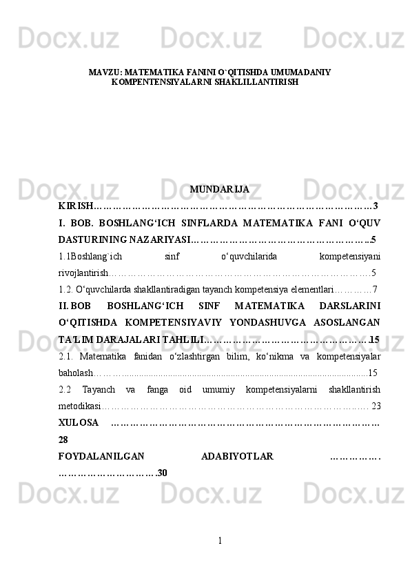 MAVZU: MATEMATIKA FANINI O`QITISHDA UMUMADANIY
KOMPENTENSIYALARNI SHAKLILLANTIRISH
MUNDARIJA
KIRISH……………………………………………………………………………3
I.   BOB.   BOSHLANG‘ICH   SINFLARDA   MATEMATIKA   FANI   O‘QUV
DASTURINING NAZARIYASI………………………………………………...5
1.1Boshlang`ich   sinf   o‘quvchilarida   kompetensiyani
rivojlantirish……………………………………………………………………….5
1.2. O‘quvchilarda shakllantiradigan tayanch kompetensiya elementlari…………7
II. BOB BOSHLANG‘ICH   SINF   MATEMATIKA   DARSLARINI
O‘QITISHDA   KOMPETENSIYAVIY   YONDASHUVGA   ASOSLANGAN
TA'LIM DARAJALARI TAHLILI…………………………………………….15
2.1.   Matematika   fanidan   o‘zlashtirgan   bilim,   ko‘nikma   va   kompetensiyalar
baholash ………......................................................................................................15
2.2   Tayanch   va   fanga   oid   umumiy   kompetensiyalarni   shakllantirish
metodikasi……………………………………………………………………..…. 23
XULOSA   …………………………………………………………………………
28
FOYDALANILGAN   ADABIYOTLAR   …………….
………………………….30
1 