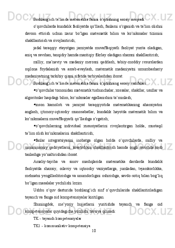Boshlang‘ich	 ta’limda	 matematika	 fanini	 o‘qitishning	 asosiy	 maqsadi:o‘quvchilarda   kundalik   faoliyatda   qo‘llash,   fanlarni   o‘rganish   va   ta’lim   olishni
davom   ettirish   uchun   zarur   bo‘lgan   matematik   bilim   va   ko‘nikmalar   tizimini
shakllantirish   va   rivojlantirish;
jadal   taraqqiy   etayotgan   jamiyatda   muvaffaqiyatli   faoliyat   yurita   oladigan,
aniq   va   ravshan,   tanqidiy   hamda   mantiqiy   fikrlay   oladigan   shaxsni   shakllantirish;
milliy,   ma’naviy   va   madaniy   merosni   qadrlash,   tabiiy-moddiy   resurslardan
oqilona   foydalanish   va   asrab-avaylash,   matematik   madaniyatni   umumbashariy
madaniyatning tarkibiy qismi sifatida   tarbiyalashdan   iborat.	
Boshlang‘ich	 ta’limda	 matematika	 fanini	 o‘qitishning	 asosiy	 vazifalari:	

o‘quvchilar   tomonidan   matematik   tushunchalar,   xossalar,   shakllar,   usullar   va
algoritmlar   haqidagi   bilim,   ko‘nikmalar   egallanishini   ta’minlash;

inson   kamoloti   va   jamiyat   taraqqiyotida   matematikaning   ahamiyatini
anglash,   ijtimoiy-iqtisodiy   munosabatlar,   kundalik   hayotda   matematik   bilim   va
ko‘nikmalarni   muvaffaqiyatli   qo‘llashga   o‘rgatish;

o‘quvchilarning   individual   xususiyatlarini   rivojlantirgan   holda,   mustaqil
ta’lim olish ko‘nikmalarini   shakllantirish;

fanlar   integratsiyasini   inobatga   olgan   holda   o‘quvchilarda,   milliy   va
umuminsoniy   qadriyatlarni,   kreativlikni   shakllantirish   hamda   ongli   ravishda   kasb
tanlashga   yo‘naltirishdan   iborat.
Amaliy-tajriba   va   sinov   mashqlarida   matematika   darslarda   kundalik
faoliyatda   shaxsiy,   oilaviy   va   iqtisodiy   vaziyatlarga,   jumladan,   tejamkorlikka,
mehnatni   yengillashtirishga   va   unumdorligini   oshirishga,   savdo-sotiq   bilan   bog‘liq
bo‘lgan   masalalar   yechilishi   lozim.
Ushbu   o‘quv   dasturida   boshlang‘ich   sinf   o‘quvchilarida   shakllantiriladigan
tayanch va fanga oid   kompetensiyalar   kiritilgan.
Shuningdek,   me’yoriy   hujjatlarni   yuritishda   tayanch   va   fanga   oid
kompetensiyalar quyidagicha   yozilishi   tavsiya   qilinadi:
TK	 - tayanch	 kompetensiyalar	
TK1	 - kommunikativ	 kompetensiya
10 