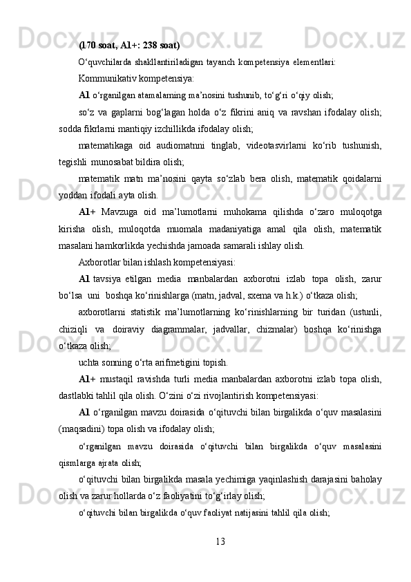 (170   soat,   A1+:   238   soat)O‘quvchilarda	 shakllantiriladigan	 tayanch	 kompetensiya	 elementlari:
Kommunikativ   kompetensiya:
A1  	
o‘rganilgan	 atamalarning	 ma’nosini	 tushunib,	 to‘g‘ri	 o‘qiy	 olish;
so‘z   va   gaplarni   bog‘lagan   holda   o‘z   fikrini   aniq   va   ravshan   ifodalay   olish;
sodda   fikrlarni   mantiqiy   izchillikda   ifodalay   olish;
matematikaga   oid   audiomatnni   tinglab,   videotasvirlarni   ko‘rib   tushunish,
tegishli   munosabat   bildira   olish;
matematik   matn   ma’nosini   qayta   so‘zlab   bera   olish,   matematik   qoidalarni
yoddan   ifodali   ayta   olish.
A1+   Mavzuga   oid   ma’lumotlarni   muhokama   qilishda   o‘zaro   muloqotga
kirisha   olish,   muloqotda   muomala   madaniyatiga   amal   qila   olish,   matematik
masalani hamkorlikda yechishda jamoada   samarali   ishlay   olish.
Axborotlar   bilan   ishlash   kompetensiyasi:
A1   tavsiya   etilgan   media   manbalardan   axborotni   izlab   topa   olish,   zarur
bo‘lsa   uni   boshqa   ko‘rinishlarga   (matn,   jadval,   sxema   va   h.k.)   o‘tkaza   olish;
axborotlarni   statistik   ma’lumotlarning   ko‘rinishlarning   bir   turidan   (ustunli,
chiziqli   va   doiraviy   diagrammalar,   jadvallar,   chizmalar)   boshqa   ko‘rinishga
o‘tkaza   olish;
uchta   sonning   o‘rta   arifmetigini   topish.  
A1+   mustaqil   ravishda   turli   media   manbalardan   axborotni   izlab   topa   olish,
dastlabki   tahlil   qila   olish.   O‘zini   o‘zi   rivojlantirish   kompetensiyasi:
A1   o‘rganilgan   mavzu   doirasida   o‘qituvchi   bilan   birgalikda   o‘quv   masalasini
(maqsadini)   topa   olish   va   ifodalay   olish;	
o‘rganilgan	 	mavzu	 	doirasida	 	o‘qituvchi	 	bilan	 	birgalikda	 	o‘quv	 	masalasini	
qismlarga	 ajrata	 olish;
o‘qituvchi   bilan   birgalikda   masala   yechimiga   yaqinlashish   darajasini   baholay
olish   va   zarur   hollarda   o‘z faoliyatini   to‘g‘irlay   olish;	
o‘qituvchi	 bilan	 birgalikda	 o‘quv	 faoliyat	 natijasini	 tahlil	 qila	 olish;
13 