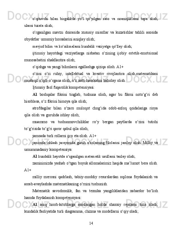 o‘qituvchi	 bilan	 birgalikda	 yo‘l	 qo‘yilgan	 xato	 va	 noaniqliklarni	 topa	 olish,	
ularni	 tuzata	 olish;o‘rganilgan   mavzu   doirasida   xususiy   misollar   va   kuzatishlar   tahlili   asosida
obyektlar   umumiy   hossalarini   aniqlay   olish;	
mavjud	 bilim	 va	 ko‘nikmalarni	 kundalik	 vaziyatga	 qo‘llay	 olish;
ijtimoiy   hayotdagi   vaziyatlarga   nisbatan   o‘zining   ijobiy   estetik-emotsional
munosabatini   shakllantira   olish;
o‘qishga   va   yangi   bilimlarni   egallashga   qiziqa   olish.   A1+
o‘zini   o‘zi   ruhiy,   intellektual   va   kreativ   rivojlantira   olish,matematikani
mustaqil   o‘qib-o‘rgana   olish,   o‘z xatti-harakatini   baholay   olish.
Ijtimoiy   faol   fuqarolik   kompetensiyasi:
A1   boshqalar   fikrini   tinglab,   tushuna   olish,   agar   bu   fikrni   noto‘g‘ri   deb
hisoblasa,   o‘z   fikrini   himoya   qila   olish;
atrofdagilar   bilan   o‘zaro   muloqot   chog‘ida   odob-axloq   qoidalariga   rioya
qila   olish   va   guruhda   ishlay   olish;
muammo   va   tushunmovchiliklar   ro‘y   bergan   paytlarda   o‘zini   tutishi
to‘g‘risida   to‘g‘ri   qaror   qabul   qila   olish;
jamoada   turli   rollarni   ijro   eta   olish.   A1+	
jamoada	 ishlash	 jarayonida	 guruh	 a’zolarning	 fikrlarini	 jamlay	 olish.	 
Milliy   va
umummadaniy   kompetensiya:
A1 	
kundalik	 hayotda	 o‘rganilgan	 matematik	 usullarni	 tanlay	 olish;
zaminimizda   yashab   o‘tgan   buyuk   allomalarimiz   haqida   ma’lumot   bera   olish.
A1+
milliy   merosni   qadrlash,   tabiiy-moddiy   resurslardan   oqilona   foydalanish   va
asrab-avaylashda   matematikaning   o‘rnini   tushunish.
Matematik   savodxonlik,   fan   va   texnika   yangiliklaridan   xabardor   bo‘lish
hamda   foydalanish   kompetensiyasi:
A1   aniq   hisob-kitoblarga   asoslangan   holda   shaxsiy   rejalarni   tuza   oladi;
kundalik   faoliyatida   turli   diagramma,   chizma   va   modellarni   o‘qiy   oladi;
14 