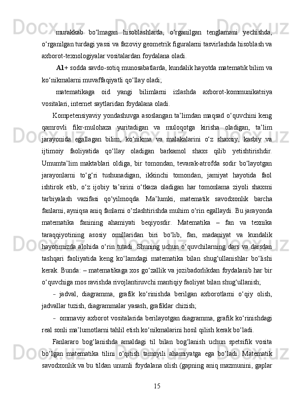 murakkab   bo‘lmagan   hisoblashlarda,   o‘rganilgan   tenglamani   yechishda,
o‘rganilgan   turdagi   yassi   va fazoviy geometrik figuralarni tasvirlashda hisoblash va
axborot-texnologiyalar vositalardan   foydalana   oladi.
A1+  sodda   savdo-sotiq   munosabatlarda,   kundalik   hayotda   matematik   bilim   va
ko‘nikmalarni   muvaffaqiyatli   qo‘llay   oladi;
matematikaga   oid   yangi   bilimlarni   izlashda   axborot-kommunikatsiya
vositalari,   internet   saytlaridan   foydalana   oladi.
Kompetensiyaviy yondashuvga asoslangan ta’limdan maqsad o‘quvchini keng
qamrovli   fikr- mulohaza   yuritadigan   va   muloqotga   kirisha   oladigan,   ta’lim
jarayonida   egallagan   bilim,   ko‘nikma   va   malakalarini   o‘z   shaxsiy,   kasbiy   va
ijtimoiy   faoliyatida   qo‘llay   oladigan   barkamol   shaxs   qilib   yetishtirishdir.
Umumta’lim   maktablari   oldiga,   bir   tomondan,   tevarak-atrofda   sodir   bo‘layotgan
jarayonlarni   to‘g‘ri   tushunadigan,   ikkinchi   tomondan,   jamiyat   hayotida   faol
ishtirok   etib,   o‘z   ijobiy   ta’sirini   o‘tkaza   oladigan   har   tomonlama   ziyoli   shaxsni
tarbiyalash   vazifasi   qo‘yilmoqda.   Ma’lumki,   matematik   savodxonlik   barcha
fanlarni,   ayniqsa   aniq   fanlarni   o‘zlashtirishda   muhim   o‘rin   egallaydi. Bu jarayonda
matematika   fanining   ahamiyati   beqiyosdir.   Matematika   –   fan   va   texnika
taraqqiyotining   asosiy   omillaridan   biri   bo‘lib,   fan,   madaniyat   va   kundalik
hayotimizda   alohida   o‘rin   tutadi. Shuning uchun  o‘quvchilarning dars va darsdan
tashqari   faoliyatida   keng   ko‘lamdagi   matematika   bilan   shug‘ullanishlar   bo‘lishi
kerak.   Bunda:   –   matematikaga   xos   go‘zallik   va   jozibadorlikdan   foydalanib   har   bir
o‘quvchiga   mos   ravishda   rivojlantiruvchi   mantiqiy   faoliyat   bilan   shug‘ullanish;
– jadval,   diagramma,   grafik   ko‘rinishda   berilgan   axborotlarni   o‘qiy   olish,
jadvallar   tuzish,   diagrammalar   yasash,   grafiklar   chizish;
– ommaviy   axborot   vositalarida   berilayotgan   diagramma,   grafik   ko‘rinishdagi
real   sonli   ma’lumotlarni   tahlil   etish   ko‘nikmalarini   hosil   qilish   kerak   bo‘ladi.
Fanlararo   bog‘lanishda   amaldagi   til   bilan   bog‘lanish   uchun   spetsifik   vosita
bo‘lgan   matematika   tilini   o‘qitish   tamoyili   ahamiyatga   ega   bo‘ladi.   Matematik
savodxonlik   va   bu   tildan   unumli   foydalana   olish   (gapning   aniq   mazmunini,   gaplar
15 