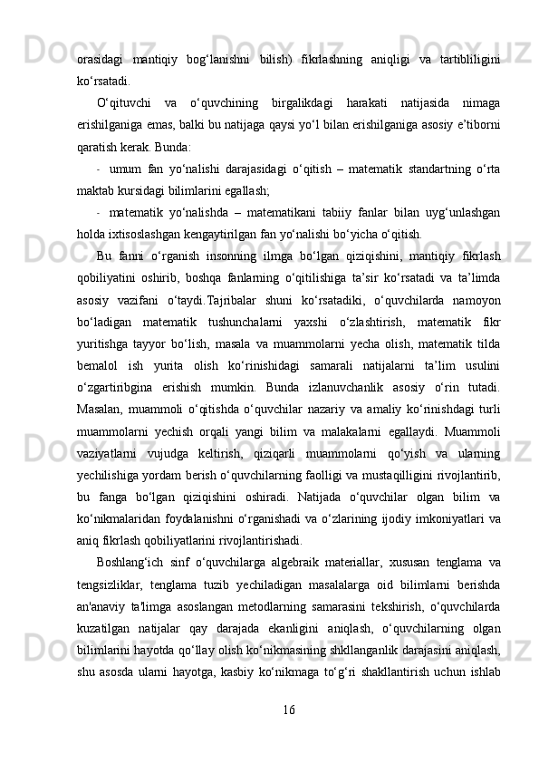 orasidagi   mantiqiy   bog‘lanishni   bilish)   fikrlashning   aniqligi   va   tartibliligini
ko‘rsatadi.
O‘qituvchi   va   o‘quvchining   birgalikdagi   harakati   natijasida   nimaga
erishilganiga emas, balki bu   natijaga   qaysi   yo‘l   bilan   erishilganiga   asosiy   e’tiborni
qaratish   kerak.   Bunda:
- umum   fan   yo‘nalishi   darajasidagi   o‘qitish   –   matematik   standartning   o‘rta
maktab kursidagi   bilimlarini   egallash;
- matematik   yo‘nalishda   –   matematikani   tabiiy   fanlar   bilan   uyg‘unlashgan
holda ixtisoslashgan   kengaytirilgan   fan   yo‘nalishi   bo‘yicha   o‘qitish.
Bu   fanni   o‘rganish   insonning   ilmga   bo‘lgan   qiziqishini,   mantiqiy   fikrlash
qobiliyatini   oshirib,   boshqa   fanlarning   o‘qitilishiga   ta’sir   ko‘rsatadi   va   ta’limda
asosiy   vazifani   o‘taydi.Tajribalar   shuni   ko‘rsatadiki,   o‘quvchilarda   namoyon
bo‘ladigan   matematik   tushunchalarni   yaxshi   o‘zlashtirish,   matematik   fikr
yuritishga   tayyor   bo‘lish,   masala   va   muammolarni   yecha   olish,   matematik   tilda
bemalol   ish   yurita   olish   ko‘rinishidagi   samarali   natijalarni   ta’lim   usulini
o‘zgartiribgina   erishish   mumkin.   Bunda   izlanuvchanlik   asosiy   o‘rin   tutadi.
Masalan,   muammoli   o‘qitishda   o‘quvchilar   nazariy   va   amaliy   ko‘rinishdagi   turli
muammolarni   yechish   orqali   yangi   bilim   va   malakalarni   egallaydi.   Muammoli
vaziyatlarni   vujudga   keltirish,   qiziqarli   muammolarni   qo‘yish   va   ularning
yechilishiga   yordam   berish   o‘quvchilarning   faolligi   va   mustaqilligini   rivojlantirib,
bu   fanga   bo‘lgan   qiziqishini   oshiradi.   Natijada   o‘quvchilar   olgan   bilim   va
ko‘nikmalaridan   foydalanishni   o‘rganishadi   va   o‘zlarining   ijodiy   imkoniyatlari   va
aniq   fikrlash   qobiliyatlarini   rivojlantirishadi.
Boshlang‘ich   sinf   o‘quvchilarga   algebraik   materiallar,   xususan   tenglama   va
tengsizliklar,   tenglama   tuzib   yechiladigan   masalalarga   oid   bilimlarni   berishda
an'anaviy   ta'limga   asoslangan   metodlarning   samarasini   tekshirish,   o‘quvchilarda
kuzatilgan   natijalar   qay   darajada   ekanligini   aniqlash,   o‘quvchilarning   olgan
bilimlarini hayotda qo‘llay olish ko‘nikmasining shkllanganlik   darajasini aniqlash,
shu   asosda   ularni   hayotga,   kasbiy   ko‘nikmaga   to‘g‘ri   shakllantirish   uchun   ishlab
16 