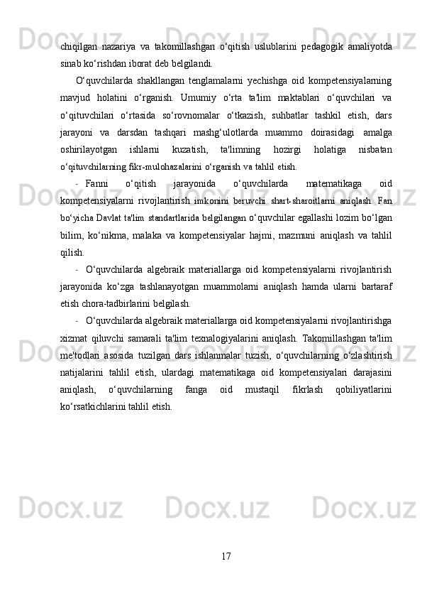 chiqilgan   nazariya   va   takomillashgan   o‘qitish   uslublarini   pedagogik   amaliyotda
sinab   ko‘rishdan   iborat   deb   belgilandi.
O‘quvchilarda   shakllangan   tenglamalarni   yechishga   oid   kompetensiyalarning
mavjud   holatini   o‘rganish.   Umumiy   o‘rta   ta'lim   maktablari   o‘quvchilari   va
o‘qituvchilari   o‘rtasida   so‘rovnomalar   o‘tkazish,   suhbatlar   tashkil   etish,   dars
jarayoni   va   darsdan   tashqari   mashg‘ulotlarda   muammo   doirasidagi   amalga
oshirilayotgan   ishlarni   kuzatish,   ta'limning   hozirgi   holatiga   nisbatano‘qituvchilarning	 fikr-mulohazalarini	 o‘rganish	 va	 tahlil	 etish.
- Fanni   o‘qitish   jarayonida   o‘quvchilarda   matematikaga   oid
kompetensiyalarni   rivojlantirish  	
imkonini   beruvchi   shart-sharoitlarni   aniqlash.   Fan	
bo‘yicha Davlat ta'lim standartlarida belgilangan	 
o‘quvchilar egallashi lozim bo‘lgan
bilim,   ko‘nikma,   malaka   va   kompetensiyalar   hajmi,   mazmuni   aniqlash   va   tahlil
qilish.
- O‘quvchilarda   algebraik   materiallarga   oid   kompetensiyalarni   rivojlantirish
jarayonida   ko‘zga   tashlanayotgan   muammolarni   aniqlash   hamda   ularni   bartaraf
etish   chora-tadbirlarini   belgilash.
- O‘quvchilarda algebraik materiallarga oid kompetensiyalarni rivojlantirishga
xizmat   qiluvchi   samarali   ta'lim   texnalogiyalarini   aniqlash.   Takomillashgan   ta'lim
me'todlari   asosida   tuzilgan   dars   ishlanmalar   tuzish,   o‘quvchilarning   o‘zlashtirish
natijalarini   tahlil   etish,   ulardagi   matematikaga   oid   kompetensiyalari   darajasini
aniqlash,   o‘quvchilarning   fanga   oid   mustaqil   fikrlash   qobiliyatlarini
ko‘rsatkichlarini   tahlil   etish.
17 