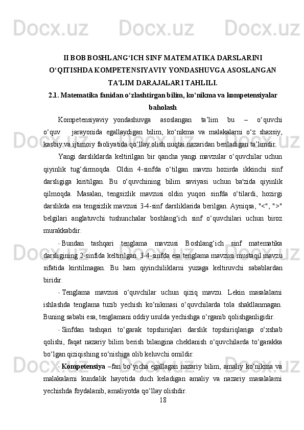 II BOB BOSHLANG‘ICH SINF MATEMATIKA DARSLARINI
O‘QITISHDA KOMPETENSIYAVIY YONDASHUVGA ASOSLANGAN
TA'LIM DARAJALARI TAHLILI.
2.1. Matematika fanidan o‘zlashtirgan bilim, ko‘nikma va kompetensiyalar
baholash
Kompetensiyaviy   yondashuvga       asoslangan       ta’lim       bu       –       o‘quvchi
o‘quv       jarayonida   egallaydigan   bilim,   ko‘nikma   va   malakalarni   o‘z   shaxsiy,
kasbiy   va   ijtimoiy   faoliyatida   qo‘llay   olish   nuqtai   nazaridan   beriladigan   ta’limdir.
Yangi   darsliklarda   keltirilgan   bir   qancha   yangi   mavzular   o‘quvchilar   uchun
qiyinlik   tug‘dirmoqda.   Oldin   4-sinfda   o‘tilgan   mavzu   hozirda   ikkinchi   sinf
darsligiga   kiritilgan.   Bu   o‘quvchining   bilim   saviyasi   uchun   ba'zida   qiyinlik
qilmoqda.   Masalan,   tengsizlik   mavzusi   oldin   yuqori   sinfda   o‘tilardi,   hozirgi
darslikda esa tengsizlik mavzusi  3-4-sinf darsliklarida berilgan. Ayniqsa, "<", ">"
belgilari   anglatuvchi   tushunchalar   boshlang‘ich   sinf   o‘quvchilari   uchun   biroz
murakkabdir.
- Bundan   tashqari   tenglama   mavzusi   Boshlang‘ich   sinf   matematika
darsligining   2-sinfida   keltirilgan.   3-4-sinfda   esa   tenglama   mavzusi   mustaqil   mavzu
sifatida   kiritilmagan.   Bu   ham   qiyinchiliklarni   yuzaga   keltiruvchi   sabablardan
biridir.
- Tenglama   mavzusi   o‘quvchilar   uchun   qiziq   mavzu.   Lekin   masalalarni
ishlashda   tenglama   tuzib   yechish   ko‘nikmasi   o‘quvchilarda   tola   shakllanmagan.
Buning   sababi   esa,   tenglamani   oddiy   usulda   yechishga   o‘rganib   qolishganligidir.
- Sinfdan   tashqari   to‘garak   topshiriqlari   darslik   topshiriqlariga   o‘xshab
qolishi,   faqat   nazariy   bilim   berish   bilangina   cheklanish   o‘quvchilarda   to‘garakka
bo‘lgan qiziqishing so‘nishiga olib keluvchi   omildir.
- Kompetensiya   – fan  bo‘yicha  egallagan   nazariy  bilim,  amaliy  ko‘nikma  va
malakalarni   kundalik   hayotida   duch   keladigan   amaliy   va   nazariy   masalalarni
yechishda foydalanib, amaliyotda qo‘llay olishdir.
18 