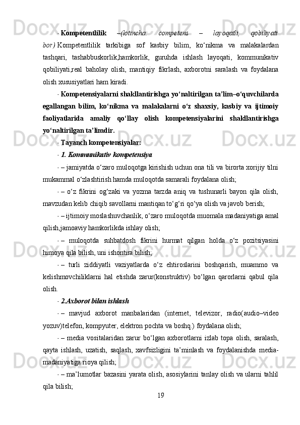 - Kompetentlilik   – (lotincha:   competens   –   layoqatli,   qobiliyati
bor)   Kompetentlilik   tarkibiga   sof   kasbiy   bilim,   ko‘nikma   va   malakalardan
tashqari,   tashabbuskorlik,hamkorlik,   guruhda   ishlash   layoqati,   kommunikativ
qobiliyati,real   baholay   olish,   mantiqiy   fikrlash,   axborotni   saralash   va   foydalana
olish xususiyatlari ham kiradi.
- Kompetensiyalarni   shakllantirishga yo‘naltirilgan ta’lim–o‘quvchilarda
egallangan   bilim,   ko‘nikma   va   malakalarni   o‘z   shaxsiy,   kasbiy   va   ijtimoiy
faoliyatlarida   amaliy   qo‘llay   olish   kompetensiyalarini   shakllantirishga
yo‘naltirilgan ta’limdir.
- Tayanch  kompetensiyalar :
- 1. Kommunikativ  kompetensiya
- – jamiyatda o‘zaro muloqotga kirishish uchun ona tili va birorta xorijiy tilni
mukammal o‘zlashtirish hamda muloqotda samarali foydalana olish;
- –   o‘z   fikrini   og‘zaki   va   yozma   tarzda   aniq   va   tushunarli   bayon   qila   olish,
mavzudan kelib chiqib savollarni mantiqan to‘g‘ri qo‘ya olish va javob berish;
- – ijtimoiy moslashuvchanlik, o‘zaro muloqotda  muomala  madaniyatiga amal
qilish, jamoaviy  hamkorlikda ishlay olish;
- –   muloqotda   suhbatdosh   fikrini   hurmat   qilgan   holda   o‘z   pozitsiyasini
himoya qila bilish, uni ishontira bilish;
- –   turli   ziddiyatli   vaziyatlarda   o‘z   ehtiroslarini   boshqarish,   muammo   va
kelishmovchiliklarni   hal   etishda   zarur(konstruktiv)   bo‘lgan   qarorlarni   qabul   qila
olish.  
- 2.Axborot bilan ishlash
- –   mavjud   axborot   manbalaridan   (internet,   televizor,   radio( audio – video
yozuv)telefon, kompyuter,   elektron  pochta va  boshq .) foydalana olish;
- –   media   vositalaridan   zarur   bo‘lgan   axborotlarni   izlab   topa   olish,   saralash,
qayta   ishlash,   uzatish,   saqlash,   xavfsizligini   ta’minlash   va   foydalanishda   media -
madaniyatiga rioya qilish;
- – ma’lumotlar bazasini yarata olish, asosiylarini tanlay olish va ularni tahlil
qila bilish;
19 