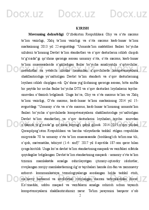 KIRISH
Mavzuning   dolzarbligi .   O‘zbekiston   Respublikasi   Oliy   va   o‘rta   maxsus
ta’lim   vazirligi,   Xalq   ta’limi   vazirligi   va   o‘rta   maxsus   kasb-hunar   ta’limi
markazining   2013   yil   22-avgustdagi   “Umumta’lim   maktablari   fanlari   bo‘yicha
uzluksiz   ta’limning   Davlat   ta’lim   standartlari   va  o‘quv   dasturlarini   ishlab   chiqish
to‘g‘risida”gi   qo‘shma   qaroriga   asosan   umumiy   o‘rta,   o‘rta   maxsus,   kasb-hunar
ta’limi   muassasalarida   o‘qitiladigan   fanlar   bo‘yicha   amaliyotchi   o‘qituvchilar,
metodistlar   va   yetakchi   olimlar   tomonidan   o‘quvchilarda   kompetensiyalarni
shakllantirishga   yo‘naltirilgan   Davlat   ta’lim   standarti   va   o‘quv   dasturlarining
loyihasi  ishlab chiqilgan edi. Qo‘shma yig‘ilishining qaroriga asosan, bitta sinfda
bir   paytda  bir   necha  fanlar  bo‘yicha  DTS  va o‘quv dasturlari   loyihalarini   tajriba-
sinovdan   o‘tkazish   belgilandi.   Unga   ko‘ra,   Oliy   va   o‘rta   maxsus   ta’lim   va   Xalq
ta’limi   vazirligi,   O‘rta   maxsus,   kasb-hunar   ta’limi   markazining   2014   yil   15-
avgustdagi   “Umumiy   o‘rta   va   o‘rta   maxsus,   kasb-hunar   ta’limining   umumta’lim
fanlari   bo‘yicha   o‘quvchilarda   kompetensiyalarni   shakllantirishga   yo‘naltirilgan
Davlat   ta’lim   standartlari   va   o‘quv   dasturlarini   loyihalari   tajriba-   sinovdan
o‘tkazish   to‘g‘risida”gi   qo‘shma   buyrug‘i   qabul   qilindi.   2014-2015-o‘quv   yilidan
Qoraqolpog‘iston   Respublikasi   va   barcha   viloyatlarda   tashkil   etilgan   respublika
miqyosida   70   ta   umumiy   o‘rta   ta’lim   muassasasida   (boshlang‘ich   ta'lim:ona   tili,
o‘qish,   matematika,   tabiiyot   (1-4-   sinf)”   2017   yil   6-aprelda   187-son   qaror   bilan
ijroga kiritildi. Unga ko‘ra davlat ta’lim standartining maqsadi va vazifalari sifatida
quyidagilar belgilangan: Davlat ta’lim standartining maqsadi - umumiy o‘rta ta’lim
tizimini   mamlakatda   amalga   oshirilayotgan   ijtimoiy-iqtisodiy   islohotlar,
rivojlangan xorijiy mamlakatlarning ilg‘or tajribalari hamda ilm-fan va zamonaviy
axborot-   kommunikatsiya   texnologiyalariga   asoslangan   holda   tashkil   etish,
ma’naviy   barkamol   va   intellektual   rivojlangan   shaxsni   tarbiyalashdan   iborat.
Ko‘rinadiki,   ushbu   maqsad   va   vazifalarni   amalga   oshirish   uchun   tayanch
kompetensiyalarni   shakllantirishimiz   zarur.   Ta'lim   jarayonini   barqaror   o‘sib
2 