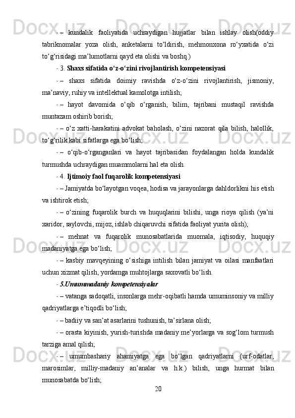 - –   kundalik   faoliyatida   uchraydigan   hujjatlar   bilan   ishlay   olish(oddiy
tabriknomalar   yoza   olish,   anketalarni   to‘ldirish,   mehmonxona   ro‘yxatida   o‘zi
to‘g‘risidagi ma’lumotlarni qayd eta olishi va  boshq .)
- 3.   Shaxs sifatida o‘z-o‘zini rivojlantirish  kompetensiyasi
- –   shaxs   sifatida   doimiy   ravishda   o‘z-o‘zini   rivojlantirish,   jismoniy,
ma’naviy, ruhiy va  intellektual  kamolotga intilish;
- –   hayot   davomida   o‘qib   o‘rganish,   bilim,   tajribani   mustaqil   ravishda
muntazam oshirib  borish ;
- –   o‘z   xatti-harakatini   advokat   baholash,   o‘zini   nazorat   qila   bilish,   halollik,
to‘g‘rilik kabi sifatlarga ega bo‘lish;
- –   o‘qib-o‘rganganlari   va   hayot   tajribasidan   foydalangan   holda   kundalik
turmushda uchraydigan muammolarni hal eta olish.
- 4.   Ijtimoiy faol fuqarolik  kompetensiyasi  
- – Jamiyatda bo‘layotgan voqea, hodisa va jarayonlarga dahldorlikni h is  etish
va ishtirok etish;
- –   o‘zining   fuqarolik   burch   va   huquqlarini   bilishi,   unga   rioya   qilish   (ya’ni
xaridor, s aylovchi , mijoz, ishlab chiqaruvchi sifatida faoliyat yurita olish);
- –   mehnat   va   fuqarolik   munosabatlarida   muomala ,   iqtisodiy,   huquqiy
madaniyatga ega bo‘lish;
- –   kasbiy   mavqeyining   o‘sishiga   intilish   bilan   jamiyat   va   oilasi   manfaatlari
uchun xizmat qilish, yordamga muhtojlarga saxovatli bo‘lish.
- 5. Umummadaniy   kompetensiyalar
- – vatanga sadoqatli, insonlarga mehr-oqibatli hamda umuminsoniy va milliy
qadriyatlarga e’tiqodli bo‘lish;
- – badiiy va san’at asarlarini tushunish, ta’sirlana olish;
- – orasta kiyinish, yurish-turishda madaniy me’yorlarga va sog‘lom turmush
tarziga amal qilish;
- –   umumbashariy   ahamiyatga   ega   bo‘lgan   qadriyatlarni   (urf-odatlar,
marosimlar,   milliy-madaniy   an’analar   va   h . k .)   bilish,   unga   hurmat   bilan
munosabatda bo‘lish;
20 