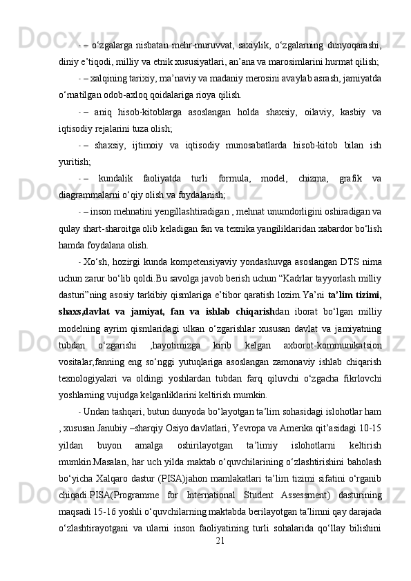 - –   o‘zgalarga   nisbatan   mehr-muruvvat,   saxiylik,   o‘zgalarning   dunyoqarashi,
diniy e’tiqodi, milliy va  etnik   xususiyatlari , an’ana va marosimlarini hurmat qilish;
- – xalqining tarixiy, ma’naviy va madaniy merosini avaylab asrash, jamiyatda
o‘rnatilgan odob-axloq qoidalariga rioya qilish.
- –   aniq   hisob-kitoblarga   asoslangan   holda   shaxsiy,   oilaviy,   kasbiy   va
iqtisodiy rejalarini tuza olish;
- –   shaxsiy,   ijtimoiy   va   iqtisodiy   munosabatlarda   hisob-kitob   bilan   ish
yuritish;
- –   kundalik   faoliyatda   turli   formula,   model,   chizma,   grafik   va
diagrammalarni  o‘qiy olish va foydalanish;
- – inson mehnatini yengillashtiradigan , mehnat unumdorligini oshiradigan va
qulay shart-sharoitga olib keladigan fan va texnika yangiliklaridan xabardor bo‘lish
hamda foydalana olish.
- Xo‘sh,   h ozirgi   kunda   kompetensiyaviy   yondashuvga   asoslangan   DTS  nima
uchun zarur bo‘lib qoldi.Bu savolga javob berish uchun “Kadrlar tayyorlash milliy
dasturi” ning   asosiy tarkibiy qismlariga e’tibor qaratish lozim.Ya’ni   ta’lim  tizimi,
shaxs,davlat   va   jamiyat,   fan   va   ishlab   chiqarish dan   iborat   bo‘lgan   milliy
modelning   ayrim   qismlaridagi   ulkan   o‘zgarishlar   xususan   davlat   va   jamiyatning
tubdan   o‘zgarishi   ,hayotimizga   kirib   kelgan   axborot- kommunikatsion
vositalar,fanning   eng   so‘nggi   yutuqlariga   asoslangan   zamonaviy   ishlab   chiqarish
texnologiyalari   va   oldingi   yoshlardan   tubdan   farq   qiluvchi   o‘zgacha   fikrlovchi
yoshlarning  vujudga kelganliklarini keltirish mumkin.
- Undan tashqari, butun dunyoda bo‘layotgan ta’lim sohasidagi islohotlar ham
, xususan Janubiy –sharqiy Osiyo davlatlari, Yevropa va Amerika qit’asidagi 10-15
yildan   buyon   amalga   oshirilayotgan   ta’limiy   islohotlarni   keltirish
mumkin.Masalan, har uch yilda maktab o‘quvchilarining o‘zlashtirishini baholash
bo‘yicha   Xalqaro   dastur   (PISA)jahon   mamlakatlari   ta’lim   tizimi   sifatini   o‘rganib
chiqadi.PISA( Programme   for   International   Student   Assessment )   dasturining
maqsadi 15-16 yoshli o‘quvchilarning maktabda berilayotgan ta’limni qay darajada
o‘zlashtirayotgani   va   ularni   inson   faoliyatining   turli   sohalarida   qo‘llay   bilishini
21 
