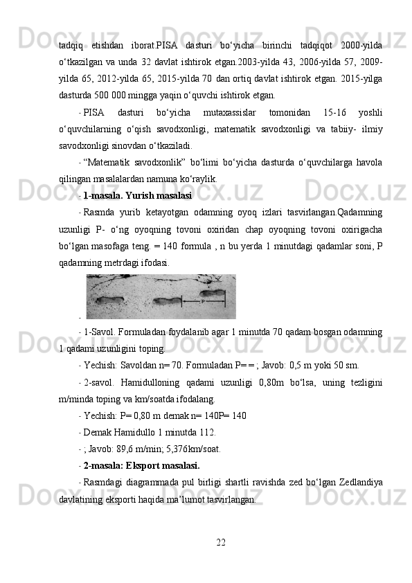 tadqiq   etishdan   iborat.PISA   dasturi   bo‘yicha   birinchi   tadqiqot   2000-yilda
o‘tkazilgan   va   unda  32   davlat   ishtirok   etgan.2003-yilda  43,   2006-yilda   57,  2009-
yilda 65, 2012-yilda 65, 2015-yilda 70   dan   ortiq davlat ishtirok etgan. 2015-yilga
dasturda 500 000 mingga yaqin o‘quvchi  ishtirok  etgan.
- PISA   dasturi   bo‘yicha   mutaxassislar   tomonidan   15-16   yoshli
o‘quvchilarning   o‘qish   savodxonligi,   matematik   savodxonligi   va   tabiiy-   ilmiy
savodxonligi sinovdan o‘tkaziladi.
- “Matematik   savodxonlik”   bo‘limi   bo‘yicha   dasturda   o‘quvchilarga   havola
qilingan masalalardan namuna ko‘raylik.
- 1-masala. Yurish masalasi
- Rasmda   yurib   ketayotgan   odamning   oyoq   izlari   tasvirlangan.Qadamning
uzunligi   P-   o‘ng   oyoqning   tovoni   oxiridan   chap   oyoqning   tovoni   oxirigacha
bo‘lgan masofaga teng. = 140 formula ,   n   bu yerda 1 minutdagi qadamlar soni, P
qadamning metrdagi ifodasi.
-
- 1-Savol. Formuladan foydalanib agar 1 minutda 70 qadam bosgan odamning
1 qadami uzunligini toping.
- Yechish: Savoldan  n = 70. Formuladan P= = ; Javob: 0,5  m  yoki 50  sm .
- 2-savol.   Hamidulloning   qadami   uzunligi   0,80 m   bo‘lsa,   uning   tezligini
m / minda  toping va  km /soatda ifodalang.
- Yechish: P= 0,80  m  demak  n = 140P= 140
- Demak  Hamidullo  1 minutda 112.
- ; Javob: 89,6  m /min; 5,376 km /soat.
- 2-masala: Eksport masalasi.
- Rasmdagi   diagrammada   pul   birligi   shartli   ravishda   zed   bo‘lgan   Zedlandiya
davlatining eksporti haqida ma’lumot tasvirlangan.
22 