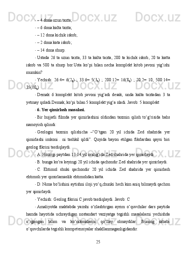 - – 4 dona uzun taxta;
- – 6 dona kalta taxta;
- – 12 dona kichik  iskob ;
- – 2 dona  kata   iskob ;
- – 14 dona  shurp .
- Ustada   26   ta   uzun   taxta,   33   ta   kalta   taxta,   200   ta   kichik   iskob ,   20   ta   katta
iskob   va   500   ta   shurp   bor.Usta   ko‘pi   bilan   necha   komplekt   kitob   javoni   yig‘ishi
mumkin?
- Yechish:   26:4=   6(2
q )   ;   33:6=   5(3
q )   ;   200:12=   16(8
q )   ;   20:2=   10;   500:14=
35(10
q )
- Demak   6   komplekt   kitob   javoni   yig‘adi   desak,   unda   kalta   taxtadan   3   ta
yetmay qoladi.Demak, ko‘pi bilan 5 komplekt  yig‘a  oladi. Javob: 5 komplekt
- 6. Yer qimirlash masalasi.
- Bir   hujjatli   filmda   yer   qimirlashini   oldindan   taxmin   qilish   to‘g‘risida   bahs
namoyish qilindi:
- Geologni   taxmin   qilishicha   –“O‘tgan   20   yil   ichida   Zed   shahrida   yer
qimirlashi   imkoni   .   ni   tashkil   qildi”.   Quyida   bayon   etilgan   fikrlardan   qaysi   biri
geolog   fikrini tasdiqlaydi.
- A. Hozirgi paytdan 13-14 yil oralig‘ida  Zed   shahrida  yer qimirlaydi.
- B. bunga ko‘ra  keyingi  20 yil ichida qachondir  Zed   shahrida  yer qimirlaydi.
- C.   Ehtimol   shuki   qachondir   20   yil   ichida   Zed   shahrida   yer   qimirlash
ehtimoli yer qimirlamaslik ehtimolidan katta.
- D. Nima bo‘lishini aytishni iloji yo‘q,chunki  hech kim  aniq bilmaydi qachon
yer qimirlaydi.
- Yechish: Geolog fikrini C javob tasdiqlaydi. Javob: C
- Amaliyotda   maktabda   yaxshi   o‘zlashtirgan   ayrim   o‘quvchilar   dars   paytida
hamda   hayotida   uchraydigan   nostandart   vaziyatga   tegishli   masalalarni   yechishda
o‘rgangan   bilim   va   ko‘nikmalarini   qo‘llay   olmaydilar.   Buning   sababi
o‘quvchilarda tegishli  kompetensiyalar  shakllanmaganligidandir.
25 