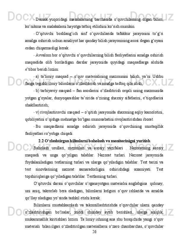 - Demak   yuqoridagi   masalalarning   barchasida   o‘quvchilarning   olgan   bilim,
ko‘nikma va malakalarni hayotga tatbiq etilishini ko‘rish mumkin.
- O‘qituvchi   boshlang‘ich   sinf   o‘quvchilarida   tafakkur   jarayonini   to‘g‘ri
amalga oshirish uchun amaliyot har qanday bilish jarayonining asosi degan g‘oyani
esdan chiqarmasligi kerak.
- Avvalom bor o‘qituvchi o‘quvchilarning bilish faoliyatlarini amalga oshirish
maqsadida   olib   boriladigan   darslar   jarayonida   quyidagi   maqsadlarga   alohida
e’tibor berish lozim:
- a)   ta’limiy   maqsad   –   o‘quv   materialining   mazmunini   bilish,   ya’ni   Ushbu
fanga tegishli ilmiy bilimlarni o‘zlashtirish va amalga tadbiq qila olish; 
- b)  tarbiyaviy maqsad – fan asoslarini  o‘zlashtirish orqali uning mazmunida
yotgan g‘oyalar, dunyoqarashlar ta’sirida o‘zining shaxsiy sifatlarini, e’tiqodlarini
shakllantirish;
- v) rivojlantiruvchi maqsad – o‘qitish jarayonida shaxsning aqliy kamolotini,
qobiliyatini o‘qishga mehnatga bo‘lgan munosabatini rivojlantirishdan iborat. 
- Bu   maqsadlarni   amalga   oshirish   jarayonida   o‘quvchining   mustaqillik
faoliyatlari ro‘yobga chiqadi.
2.2 O‘ zlashtirgan bilimlarni baholash va monitorinigni yuritish
Baholash   usullari,   mezonlari   va   asosiy   vazifalari   .   Nazoratning   asosiy
maqsadi   va   unga   qo‘yilgan   talablar.   Nazorat   turlari.   Nazorat   jarayonida
foydalaniladigan   testlarning   turlari   va   ularga   qo‘yiladigin   talablar.   Test   tarixi   va
test   sinovlarining   nazorat   samaradorligini   oshirishdagi   axamiyati.   Test
topshiriqlariga qo‘yiladigan talablar. Testlarning turlari.
O‘qituvchi   darsni   o‘quvchilar   o‘rganayotgan  materialni   anglabgina    qolmay,
uni   aniq,   takrorlab   bera   oladigan,   bilimlarni   kelgusi   o‘quv   ishlarida   va   amalda
qo‘llay oladigan yo‘sinda tashkil etishi kerak.
Bilimlarni   mustahkamlash   va   takomillashtirishda   o‘quv chilar   ularni   qanday
o‘zlashtirishgan   bo‘lsalar,   xuddi   shunday   aytib   berishlari,   ularga   aniqlik,
mukammallik kiritishlari lozim. Ta`limiy ishning ana shu bosqichida yangi o‘quv
materiali  bilan ilgari o‘zlashtirilgan materiallarni o‘zaro chambarchas, o‘quvchilar
26 