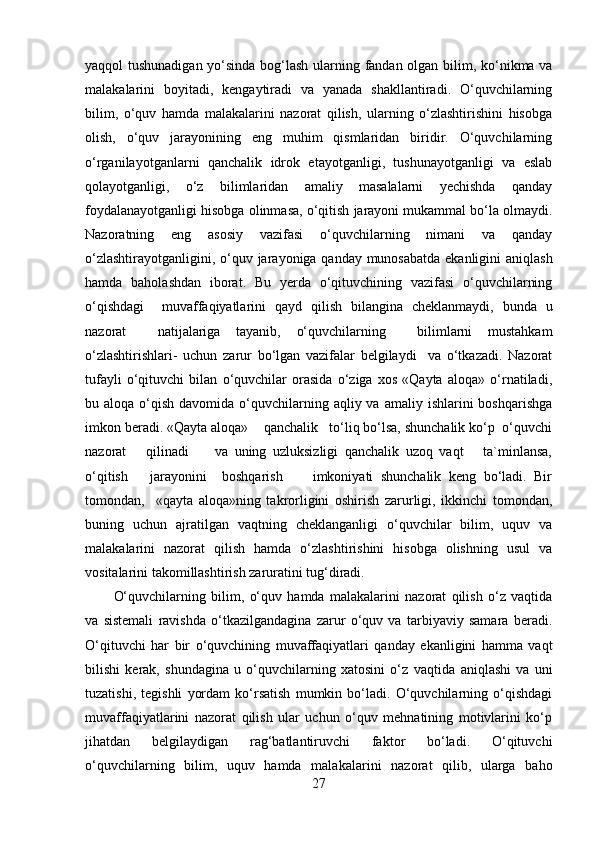 yaqqol tushunadigan yo‘sinda bog‘lash ularning fandan olgan bilim, ko‘nikma va
malakalarini   boyitadi,   kengaytiradi   va   yanada   shakllantiradi.   O‘quvchilarning
bilim,   o‘quv   hamda   malakalarini   nazorat   qilish,   ularning   o‘zlashtirishini   hisobga
olish,   o‘quv   jarayonining   eng   muhim   qismlaridan   biridir.   O‘quvchilarning
o‘rganilayotganlarni   qanchalik   idrok   etayotganligi,   tushunayotganligi   va   eslab
qolayotganligi,   o‘z   bilimlaridan   amaliy   masalalarni   yechishda   qanday
foydalanayotganligi hisobga olinmasa, o‘qitish jarayoni mukammal bo‘la olmaydi.
Nazoratning   eng   asosiy   vazifasi   o‘quvchilarning   nimani   va   qanday
o‘zlashtirayotganligini, o‘quv jarayoniga qanday munosabatda  ekanligini  aniqlash
hamda   baholashdan   iborat.   Bu   yerda   o‘qituvchining   vazifasi   o‘quvchilarning
o‘qishdagi     muvaffaqiyatlarini   qayd   qilish   bilangina   cheklanmaydi,   bunda   u
nazorat     natijalariga   tayanib,   o‘quvchilarning     bilimlarni   mustahkam
o‘zlashtirishlari-   uchun   zarur   bo‘lgan   vazifalar   belgilaydi     va   o‘tkazadi.   Nazorat
tufayli   o‘qituvchi   bilan   o‘quvchilar   orasida   o‘ziga   xos   «Qayta   aloqa»   o‘rnatiladi,
bu aloqa  o‘qish  davomida o‘quvchilarning  aqliy va  amaliy  ishlarini  boshqarishga
imkon beradi. «Qayta aloqa»    qanchalik   to‘liq bo‘lsa, shunchalik ko‘p  o‘quvchi
nazorat       qilinadi         va   uning   uzluksizligi   qanchalik   uzoq   vaqt       ta`minlansa,
o‘qitish       jarayonini     boshqarish         imkoniyati   shunchalik   keng   bo‘ladi.   Bir
tomondan,     «qayta   aloqa»ning   takrorligini   oshirish   zarurligi,   ikkinchi   tomondan,
buning   uchun   ajratilgan   vaqtning   cheklanganligi   o‘quvchilar   bilim,   uquv   va
malakalarini   nazorat   qilish   hamda   o‘zlashtirishini   hisobga   olishning   usul   va
vositalarini takomillashtirish zaruratini tug‘diradi.
O‘quvchilarning   bilim,   o‘quv   hamda   malakalarini   nazorat   qilish   o‘z   vaqtida
va   sistemali   ravishda   o‘tkazilgandagina   zarur   o‘quv   va   tarbiyaviy   samara   beradi.
O‘qituvchi   har   bir   o‘quvchining   muvaffaqiyatlari   qanday   ekanligini   hamma   vaqt
bilishi   kerak,   shundagina   u   o‘quvchilarning   xatosini   o‘z   vaq tida   aniqlashi   va   uni
tuzatishi,   tegishli   yordam   ko‘rsatish   mumkin   bo‘ladi.   O‘quvchilarning   o‘qishdagi
muvaffaqiyatlarini   nazorat   qilish   ular   uchun   o‘quv   mehnatining   motivlarini   ko‘p
jihatdan   belgilaydigan   rag‘batlantiruvchi   faktor   bo‘ladi.   O‘qituvchi
o‘quvchilarning   bilim,   uquv   hamda   malaka larini   nazorat   qilib,   ularga   baho
27 