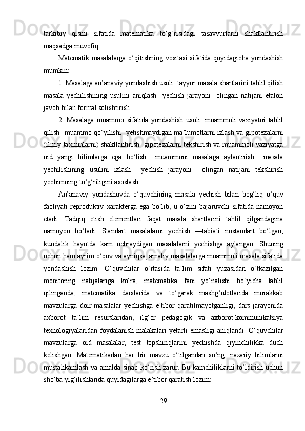 tarkibiy   qismi   sifatida   matematika   to‘g‘risidagi   tasavvurlarni   shakllantirish
maqsadga muvofiq. 
Matematik masalalarga  o‘qitishning vositasi  sifatida quyidagicha yondashish
mumkin:
1. Masalaga an’anaviy yondashish usuli: tayyor masala shartlarini tahlil qilish
masala   yechilishining   usulini   aniqlash     yechish   jarayoni     olingan   natijani   etalon
javob bilan formal solishtirish. 
2.   Masalaga   muammo   sifatida   yondashish   usuli:   muammoli   vaziyatni   tahlil
qilish   muammo qo‘yilishi    yetishmaydigan ma’lumotlarni izlash va gipotezalarni
(ilmiy taxminlarni) shakllantirish  gipotezalarni tekshirish va muammoli vaziyatga
oid   yangi   bilimlarga   ega   bo‘lish     muammoni   masalaga   aylantirish     masala
yechilishining   usulini   izlash     yechish   jarayoni     olingan   natijani   tekshirish
yechimning to‘g‘riligini asoslash. 
An’anaviy   yondashuvda   o‘quvchining   masala   yechish   bilan   bog‘liq   o‘quv
faoliyati   reproduktiv   xarakterga   ega   bo‘lib,   u   o‘zini   bajaruvchi   sifatida   namoyon
etadi.   Tadqiq   etish   elementlari   faqat   masala   shartlarini   tahlil   qilgandagina
namoyon   bo‘ladi.   Standart   masalalarni   yechish   —tabiati   nostandart   bo‘lgan,
kundalik   hayotda   kam   uchraydigan   masalalarni   yechishga   aylangan.   Shuning
uchun ham ayrim o‘quv va ayniqsa, amaliy masalalarga muammoli masala sifatida
yondashish   lozim.   O‘quvchilar   o‘rtasida   ta’lim   sifati   yuzasidan   o‘tkazilgan
monitoring   natijalariga   ko‘ra,   matematika   fani   yo‘nalishi   bo‘yicha   tahlil
qilinganda,   matematika   darslarida   va   to‘garak   mashg‘ulotlarida   murakkab
mavzularga   doir   masalalar   yechishga   e’tibor   qaratilmayotganligi,   dars   jarayonida
axborot   ta’lim   resurslaridan,   ilg‘or   pedagogik   va   axborot-kommunikatsiya
texnologiyalaridan   foydalanish   malakalari   yetarli   emasligi   aniqlandi.   O‘quvchilar
mavzularga   oid   masalalar,   test   topshiriqlarini   yechishda   qiyinchilikka   duch
kelishgan.   Matematikadan   har   bir   mavzu   o‘tilgandan   so‘ng,   nazariy   bilimlarni
mustahkamlash va amalda sinab ko‘rish zarur. Bu kamchiliklarni to‘ldirish uchun
sho‘ba yig‘ilishlarida quyidagilarga e’tibor qaratish lozim:
29 