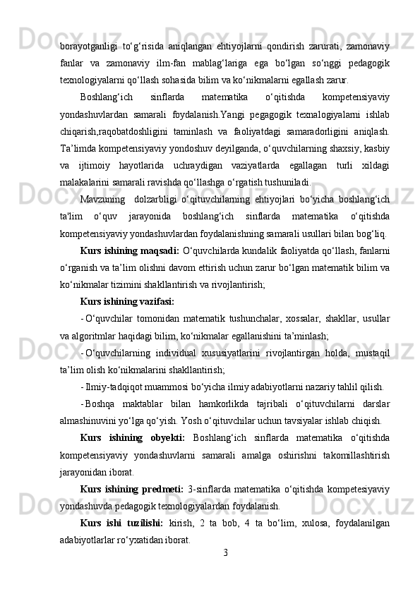 borayotganligi   to‘g‘risida   aniqlangan   ehtiyojlarni   qondirish   zarurati,   zamonaviy
fanlar   va   zamonaviy   ilm-fan   mablag‘lariga   ega   bo‘lgan   so‘nggi   pedagogik
texnologiyalarni qo‘llash sohasida bilim va ko‘nikmalarni egallash zarur.
Boshlang‘ich   sinflarda   matematika   o‘qitishda   kompetensiyaviy
yondashuvlardan   samarali   foydalanish.Yangi   pegagogik   texnalogiyalarni   ishlab
chiqarish,raqobatdoshligini   taminlash   va   faoliyatdagi   samaradorligini   aniqlash.
Ta’limda kompetensiyaviy yondoshuv deyilganda, o‘quvchilarning shaxsiy, kasbiy
va   ijtimoiy   hayotlarida   uchraydigan   vaziyatlarda   egallagan   turli   xildagi
malakalarini samarali ravishda qo‘llashga o‘rgatish tushuniladi.
Mavzuning     dolzarbligi   o‘qituvchilarning   ehtiyojlari   bo‘yicha   boshlang‘ich
ta'lim   o‘quv   jarayonida   boshlang‘ich   sinflarda   matematika   o‘qitishda
kompetensiyaviy yondashuvlardan foydalanishning samarali usullari bilan bog‘liq.
Kurs ishining maqsadi:  O‘quvchilarda kundalik faoliyatda qo‘llash, fanlarni
o‘rganish va ta’lim olishni davom ettirish uchun zarur bo‘lgan matematik bilim va
ko‘nikmalar tizimini shakllantirish va rivojlantirish;
Kurs ishining vazifasi:
- O‘quvchilar   tomonidan   matematik   tushunchalar,   xossalar,   shakllar,   usullar
va algoritmlar haqidagi bilim, ko‘nikmalar egallanishini ta’minlash;
- O‘quvchilarning   individual   xususiyatlarini   rivojlantirgan   holda,   mustaqil
ta’lim olish ko‘nikmalarini shakllantirish;
- Ilmiy-tadqiqot muammosi bo‘yicha ilmiy adabiyotlarni nazariy tahlil qilish.
- Boshqa   maktablar   bilan   hamkorlikda   tajribali   o‘qituvchilarni   darslar
almashinuvini yo‘lga qo‘yish. Yosh o‘qituvchilar uchun tavsiyalar ishlab chiqish.
Kurs   ishining   obyekti:   Boshlang‘ich   sinflarda   matematika   o‘qitishda
kompetensiyaviy   yondashuvlarni   samarali   amalga   oshirishni   takomillashtirish
jarayonidan iborat.
Kurs   ishining   predmeti:   3-sinflarda   matematika   o‘qitishda   kompetesiyaviy
yondashuvda pedagogik texnologiyalardan foydalanish.
Kurs   ishi   tuzilishi:   kirish,   2   ta   bob,   4   ta   bo‘lim,   xulosa,   foydalanilgan
adabiyotlarlar ro‘yxatidan iborat.
3 