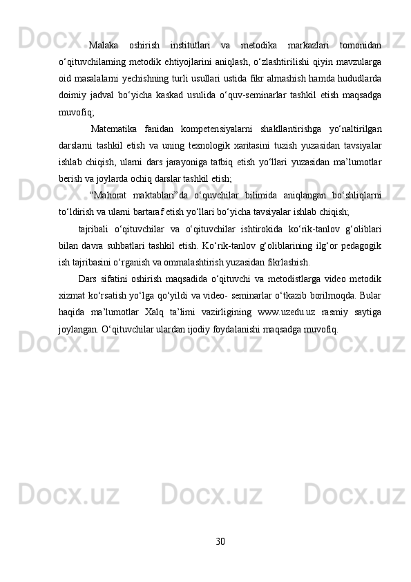   Malaka   oshirish   institutlari   va   metodika   markazlari   tomonidan
o‘qituvchilarning   metodik   ehtiyojlarini   aniqlash,   o‘zlashtirilishi   qiyin   mavzularga
oid masalalarni yechishning turli usullari ustida fikr almashish hamda hududlarda
doimiy   jadval   bo‘yicha   kaskad   usulida   o‘quv-seminarlar   tashkil   etish   maqsadga
muvofiq;
  Matematika   fanidan   kompeten siyalarni   shakllantirishga   yo‘naltirilgan
darslarni   tashkil   etish   va   uning   texnologik   xaritasini   tuzish   yuzasidan   tavsiyalar
ishlab   chiqish,   ularni   dars   jarayoniga   tatbiq   etish   yo‘llari   yuzasidan   ma’lumotlar
berish va joylarda ochiq darslar tashkil etish; 
  “Mahorat   maktablari”da   o‘quv chilar   bilimida   aniqlangan   bo‘shliqlarni
to‘ldirish va ularni bartaraf etish yo‘llari bo‘yicha tavsiyalar ishlab chiqish; 
tajribali   o‘qituvchilar   va   o‘qituvchilar   ishtirokida   ko‘rik-tanlov   g‘oliblari
bilan   davra   suhbatlari   tashkil   etish.   Ko‘rik-tanlov   g‘oliblarining   ilg‘or   pedagogik
ish tajribasini o‘rganish va ommalashtirish yuzasidan fikrlashish. 
Dars   sifatini   oshirish   maqsadida   o‘qituvchi   va   metodistlarga   video   metodik
xizmat ko‘rsatish yo‘lga qo‘yildi va video- seminarlar o‘tkazib borilmoqda. Bular
haqida   ma’lumotlar   Xalq   ta’limi   vazirligining   www.uzedu.uz   rasmiy   saytiga
joylangan. O‘qituvchilar ulardan ijodiy foydalanishi maqsadga muvofiq. 
30 