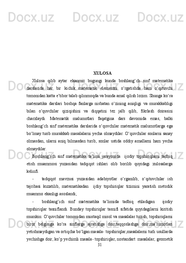 XULOSA
Xulosa   qilib   aytar   ekanmiz   bugungi   kunda   boshlang‘ch   sinf   matematika
darslarida   har   bir   kichik   matematik   elementni   o‘rgatishda   ham   o‘qituvchi
tomonidan   katta   e ’ tibor   talab   qilinmoqda   va   bunda   amal   qilish   lozim .  Shunga   ko‘ra
matematika   darslari   boshqa   fanlarga   nisbatan   o‘zining   aniqligi   va   murakkabligi
bilan   o‘quvchilar   qiziqishini   va   diqqatini   tez   jalb   qilib ,   fikrlash   doirasini
charxlaydi .   Matematik   malumotlari   faqatgina   dars   davomida   emas ,   balki
boshlang‘ch   sinf   matematika   darslarida   o‘quvchilar   matematik   malumotlarga   ega
bo‘lmay   turib   murakkab   masalalarni   yecha   olmaydilar .  O‘quvchilar sonlarni sanay
olmasdan,   ularni   aniq   bilmasdan   turib,   sonlar   ustida   oddiy   amallarni   ham   yecha
olmaydilar.
Boshlang‘ich   sinf   matematika   ta’limi   jarayonida     ijodiy   topshiriqlami   tadbiq
etish   muammosi   yuzasidan   tadqiqot   ishlari   olib   borilib   quyidagi   xulosalarga
kelinfi.
- tadqiqot   mavzusi   yuzasidan   adabiyotlar   o‘rganilib,   o‘qituvchilar   ish
tajribasi   kuzatilib,   matematikadan     ijdiy   topshiriqlar   tizimini   yaratish   metodik
muammo ekanligi asoslandi;
- boshlang‘ich   sinf   matematika   ta’limida   tadbiq   etiladigan     ijodiy
topshiriqlar   tasniflandi.   Bunday   topshiriqlar   tasnifi   sifatida   quyidagilarni   kiritish
mumkin: O‘quvchilar tomonidan mustaqil misol va masalalar tuzish, topshiriqlarni
biror   belgisiga   ko‘ra   sinflarga   ajratishga   doir,taqqoslashga   doir,ma’lumotlari
yetishmaydigan va ortiqcha bo‘lgan masala- topshiriqlar,masalalarni turli usullarda
yechishga doir, ko‘p yechimli masala- topshiriqlar, nostandart masalalar, geometik
31 