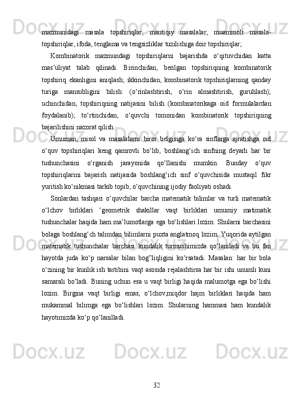 mazmunidagi   masala   topshiriqlar,   mantiqiy   masalalar,   muammoli   masala-
topshiriqlar, ifoda, tenglama va tengsizliklar tuzilishiga doir topshiriqlar;
Kombinatorik   mazmundagi   topshiriqlarni   bajarishda   o‘qituvchidan   katta
mas’uliyat   talab   qilinadi.   Birinchidan,   berilgan   topshiriqning   kombinatorik
topshiriq   ekanligini   aniqlash;   ikkinchidan,   kombinatorik   topshiriqlarning   qanday
turiga   mansubligini   bilish:   (o‘rinlashtirish,   o‘rin   almashtirish,   guruhlash);
uchinchidan,   topshiriqning   natijasini   bilish   (kombinatorikaga   oid   formulalardan
foydalanib);   to‘rtinchidan,   o‘quvchi   tomonidan   kombinatorik   topshiriqning
bajarilishini nazorat qilish.
Umuman,   misol   va   masalalarni   biror   belgisiga   ko‘ra   sinflarga   ajratishga   oid
o‘quv   topshiriqlari   keng   qamrovli   bo‘lib,   boshlang‘ich   sinfning   deyarli   har   bir
tushunchasini   o‘rganish   jarayonida   qo‘llanishi   mumkin.   Bunday   o‘quv
topshiriqlarini   bajarish   natijasida   boshlang‘ich   sinf   o‘quvchisida   mustaqil   fikr
yuritish ko‘nikmasi tarkib topib, o‘quvchining ijodiy faoliyati oshadi.
Sonlardan   tashqari   o‘quvchilar   barcha   matematik   bilimlar   va   turli   matematik
o‘lchov   birliklari   ‘geometrik   shakillar   vaqt   birliklari   umumiy   matimatik
tushunchalar haqida ham ma’lumotlarga ega bo‘lishlari lozim. Shularni barchasini
bolaga boshlang‘ch talimdan bilimlarni puxta anglatmoq lozim. Yuqorida aytilgan
matematik   tushunchalar   barchasi   kundalik   turmushimizda   qo‘laniladi   va   bu   fan
hayotda   juda   ko‘p   narsalar   bilan   bog”liqligini   ko‘rsatadi.   Masalan:   har   bir   bola
o‘zining bir kunlik ish tartibini  vaqt  asosida rejalashtirsa  har  bir ishi unumli kuni
samarali   bo‘ladi.   Buning   uchun  esa   u  vaqt   birligi   haqida   malumotga   ega  bo‘lishi
lozim.   Birgina   vaqt   birligi   emas,   o‘lchov,miqdor   hajm   birliklari   haqida   ham
mukammal   bilimga   ega   bo‘lishlari   lozim.   Shularning   hammasi   ham   kundalik
hayotimizda ko‘p qo‘lanilladi.
32 