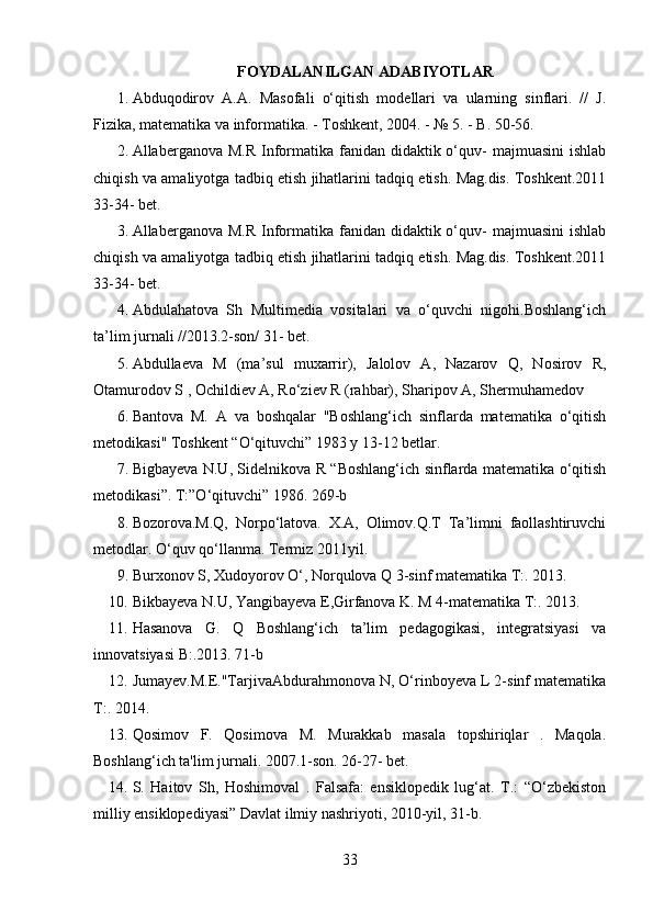 FOYDALANILGAN ADABIYOTLAR
1. Abduqodirov   A.A.   Masofali   o‘qitish   modellari   va   ularning   sinflari.   //   J.
Fizika, matematika va informatika. - Toshkent, 2004. - № 5. - B. 50-56.
2. Allaberganova M.R  Informatika fanidan  didaktik o‘quv-  majmuasini  ishlab
chiqish va amaliyotga tadbiq etish jihatlarini tadqiq etish. Mag.dis. Toshkent.2011
33-34- bet.
3. Allaberganova M.R  Informatika fanidan  didaktik o‘quv-  majmuasini  ishlab
chiqish va amaliyotga tadbiq etish jihatlarini tadqiq etish. Mag.dis. Toshkent.2011
33-34- bet.
4. Abdulahatova   Sh   Multimedia   vositalari   va   o‘quvchi   nigohi.Boshlang‘ich
ta’lim jurnali //2013.2-son/ 31- bet.
5. Abdullaeva   M   (ma’sul   muxarrir),   Jalolov   A,   Nazarov   Q,   Nosirov   R,
Otamurodov S , Ochildiev A, Ro‘ziev R (rahbar), Sharipov A, Shermuhamedov
6. Bantova   M.   A   va   boshqalar   "Boshlang‘ich   sinflarda   matematika   o‘qitish
metodikasi" Toshkent “O‘qituvchi” 1983 y 13-12 betlar.
7. Bigbayeva N.U, Sidelnikova R “Boshlang‘ich sinflarda matematika o‘qitish
metodikasi”. T:”O‘qituvchi” 1986. 269-b
8. Bozorova.M.Q,   Norpo‘latova.   X.A,   Olimov.Q.T   Ta’limni   faollashtiruvchi
metodlar. O‘quv qo‘llanma. Termiz 2011yil.
9. Burxonov S, Xudoyorov O‘, Norqulova Q 3-sinf matematika T:. 2013.
10. Bikbayeva N.U, Yangibayeva E,Girfanova K. M 4-matematika T:. 2013.
11. Hasanova   G.   Q   Boshlang‘ich   ta’lim   pedagogikasi,   integratsiyasi   va
innovatsiyasi B:.2013. 71-b
12. Jumayev.M.E."TarjivaAbdurahmonova N, O‘rinboyeva L 2-sinf matematika
T:. 2014.
13. Qosimov   F.   Qosimova   M.   Murakkab   masala   topshiriqlar   .   Maqola.
Boshlang‘ich ta'lim jurnali. 2007.1-son. 26-27- bet.
14. S.   Haitov   Sh,   Hoshimoval   .   Falsafa:   ensiklopedik   lug‘at.   T.:   “O‘zbekiston
milliy ensiklopediyasi” Davlat ilmiy nashriyoti, 2010-yil, 31-b.
33 