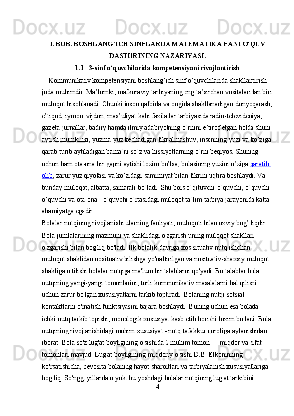 I. BOB. BOSHLANG‘ICH SINFLARDA MATEMATIKA FANI O‘QUV
DASTURINING NAZARIYASI.
1.1   3-sinf o‘quvchilarida kompetensiyani rivojlantirish
    Kommunikativ kompetensiyani boshlang’ich sinf o’quvchilarida shakllantirish 
juda muhimdir.   Ma’lumki, mafkuraviy tarbiyaning eng ta’sirchan vositalaridan biri
muloqot hisoblanadi. Chunki inson qalbida va ongida shakllanadigan dunyoqarash,
e’tiqod, iymon, vijdon, mas’uliyat kabi fazilatlar tarbiyasida radio-televideniya, 
gazeta-jurnallar, badiiy hamda ilmiy adabiyotning o’rnini e’tirof etgan holda shuni 
aytish mumkinki, yuzma-yuz kechadigan fikr almashuv, insonning yuzi va ko’ziga 
qarab turib aytiladigan bama’ni so’z va hissiyotlarning o’rni beqiyos. Shuning 
uchun ham ota-ona bir gapni aytishi lozim bo’lsa, bolasining yuzini o’ziga   qaratib 
olib , zarur yuz qiyofasi va ko’zidagi samimiyat bilan fikrini uqtira boshlaydi. Va 
bunday muloqot, albatta, samarali bo’ladi. Shu bois o’qituvchi-o’quvchi, o’quvchi-
o’quvchi va ota-ona - o’quvchi o’rtasidagi muloqot ta’lim-tarbiya jarayonida katta 
ahamiyatga egadir.
Bolalar nutqining rivojlanishi ularning faoliyati, muloqoti bilan uzviy bog’ liqdir. 
Bola jumlalarining mazmuni va shaklidagi o'zgarish uning muloqot shakllari 
o'zgarishi bilan bog'liq bo'ladi. Ilk bolalik davriga xos situativ nutq ishchan 
muloqot shaklidan nosituativ bilishga yo'naltirilgan va nosituativ-shaxsiy muloqot 
shakliga o'tilishi bolalar nutqiga ma'lum bir talablarni qo'yadi. Bu talablar bola 
nutqining yangi-yangi tomonlarini, turli kommunikativ masalalarni hal qilishi 
uchun zarur bo'lgan xususiyatlarni tarkib toptiradi. Bolaning nutqi sotsial 
kontaktlarni o'rnatish funktsiyasini bajara boshlaydi. Buning uchun esa bolada 
ichki nutq tarkib topishi, monologik xususiyat kasb etib borishi lozim bo'ladi. Bola 
nutqining rivojlanishidagi muhim xususiyat - nutq tafakkur quroliga aylanishidan 
iborat. Bola so'z-lug'at boyligining o'sishida 2 muhim tomon — miqdor va sifat 
tomonlari mavjud. Lug'at boyligining miqdoriy o'sishi D.B. Elkoninning 
ko'rsatishicha, bevosita bolaning hayot sharoitlari va tarbiyalanish xususiyatlariga 
bog'liq. So'nggi yillarda u yoki bu yoshdagi bolalar nutqining lug'at tarkibini 
4 