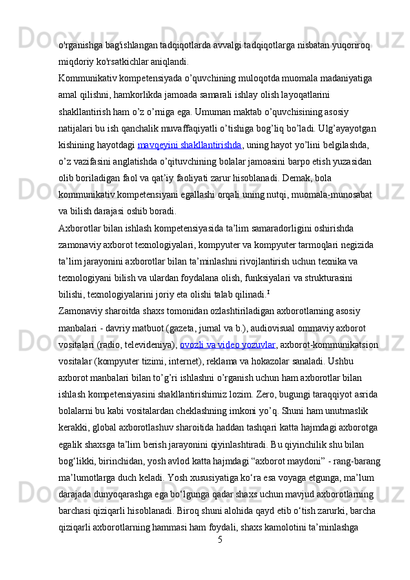 o'rganishga bag'ishlangan tadqiqotlarda avvalgi tadqiqotlarga nisbatan yuqoriroq 
miqdoriy ko'rsatkichlar aniqlandi.
Kommunikativ kompetensiyada o’quvchining muloqotda muomala madaniyatiga 
amal qilishni, hamkorlikda jamoada samarali ishlay olish layoqatlarini 
shakllantirish ham o’z o’rniga ega. Umuman maktab o’quvchisining asosiy 
natijalari bu ish qanchalik muvaffaqiyatli o’tishiga bog’liq bo’ladi. Ulg’ayayotgan 
kishining hayotdagi   mavqeyini shakllantirishda , uning hayot yo’lini belgilashda, 
o’z vazifasini anglatishda o’qituvchining bolalar jamoasini barpo etish yuzasidan 
olib boriladigan faol va qat’iy faoliyati zarur hisoblanadi. Demak, bola 
kommunikativ kompetensiyani egallashi orqali uning nutqi, muomala-munosabat 
va bilish darajasi oshib boradi.
Axborotlar bilan ishlash kompetensiyasida ta’lim samaradorligini oshirishda 
zamonaviy axborot texnologiyalari, kompyuter va kompyuter tarmoqlari negizida 
ta’lim jarayonini axborotlar bilan ta’minlashni rivojlantirish uchun texnika va 
texnologiyani bilish va ulardan foydalana olish, funksiyalari va strukturasini 
bilishi, texnologiyalarini joriy eta olishi talab qilinadi. I
Zamonaviy sharoitda shaxs tomonidan ozlashtiriladigan axborotlarning asosiy 
manbalari - davriy matbuot (gazeta, jurnal va b.), audiovisual ommaviy axborot 
vositalari (radio, televideniya),   ovozli va video yozuvlar , axborot-kommunikatsion 
vositalar (kompyuter tizimi, internet), reklama va hokazolar sanaladi. Ushbu 
axborot manbalari bilan to’g’ri ishlashni o’rganish uchun ham axborotlar bilan 
ishlash kompetensiyasini shakllantirishimiz lozim. Zero, bugungi taraqqiyot asrida 
bolalarni bu kabi vositalardan cheklashning imkoni yo’q. Shuni ham unutmaslik 
kerakki, global axborotlashuv sharoitida haddan tashqari katta hajmdagi axborotga 
egalik shaxsga ta’lim berish jarayonini qiyinlashtiradi. Bu qiyinchilik shu bilan 
bog‘likki, birinchidan, yosh avlod katta hajmdagi “axborot maydoni” - rang-barang
ma’lumotlarga duch keladi. Yosh xususiyatiga ko‘ra esa voyaga etgunga, ma’lum 
darajada dunyoqarashga ega bo‘lgunga qadar shaxs uchun mavjud axborotlarning 
barchasi qiziqarli hisoblanadi. Biroq shuni alohida qayd etib o‘tish zarurki, barcha 
qiziqarli axborotlarning hammasi ham foydali, shaxs kamolotini ta’minlashga 
5 