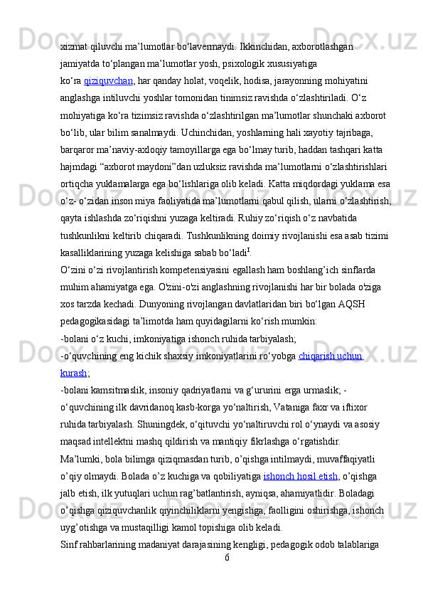 xizmat qiluvchi ma’lumotlar bo‘lavermaydi. Ikkinchidan, axborotlashgan 
jamiyatda to‘plangan ma’lumotlar yosh, psixologik xususiyatiga 
ko‘ra   qiziquvchan , har qanday holat, voqelik, hodisa, jarayonning mohiyatini 
anglashga intiluvchi yoshlar tomonidan tinimsiz ravishda o‘zlashtiriladi. O‘z 
mohiyatiga ko‘ra tizimsiz ravishda o‘zlashtirilgan ma’lumotlar shunchaki axborot 
bo‘lib, ular bilim sanalmaydi. Uchinchidan, yoshlarning hali xayotiy tajribaga, 
barqaror ma’naviy-axloqiy tamoyillarga ega bo‘lmay turib, haddan tashqari katta 
hajmdagi “axborot maydoni”dan uzluksiz ravishda ma’lumotlarni o‘zlashtirishlari 
ortiqcha yuklamalarga ega bo‘lishlariga olib keladi. Katta miqdordagi yuklama esa 
o‘z- o‘zidan inson miya faoliyatida ma’lumotlarni qabul qilish, ularni o‘zlashtirish,
qayta ishlashda zo‘riqishni yuzaga keltiradi. Ruhiy zo‘riqish o‘z navbatida 
tushkunlikni keltirib chiqaradi. Tushkunlikning doimiy rivojlanishi esa asab tizimi 
kasalliklarining yuzaga kelishiga sabab bo‘ladi I
.
O‘zini o‘zi rivojlantirish kompetensiyasini egallash ham boshlang’ich sinflarda 
muhim ahamiyatga ega. O'zini-o'zi anglashning rivojlanishi har bir bolada o'ziga 
xos tarzda kechadi. Dunyoning rivojlangan davlatlaridan biri bo‘lgan AQSH 
pedagogikasidagi ta’limotda ham quyidagilarni ko‘rish mumkin:
-bolani o‘z kuchi, imkoniyatiga ishonch ruhida tarbiyalash;
-o‘quvchining eng kichik shaxsiy imkoniyatlarini ro‘yobga   chiqarish uchun 
kurash ;
-bolani kamsitmaslik, insoniy qadriyatlarni va g‘ururini erga urmaslik; -
o‘quvchining ilk davridanoq kasb-korga yo‘naltirish, Vataniga faxr va iftixor 
ruhida tarbiyalash. Shuningdek, o‘qituvchi yo‘naltiruvchi rol o‘ynaydi va asosiy 
maqsad intellektni mashq qildirish va mantiqiy fikrlashga o‘rgatishdir.
Ma’lumki, bola bilimga qiziqmasdan turib, o’qishga intilmaydi, muvaffaqiyatli 
o’qiy olmaydi. Bolada o’z kuchiga va qobiliyatiga   ishonch hosil etish , o’qishga 
jalb etish, ilk yutuqlari uchun rag’batlantirish, ayniqsa, ahamiyatlidir. Boladagi 
o’qishga qiziquvchanlik qiyinchiliklarni yengishga, faolligini oshirishga, ishonch 
uyg’otishga va mustaqilligi kamol topishiga olib keladi.
Sinf rahbarlarining madaniyat darajasining kengligi, pedagogik odob talablariga 
6 