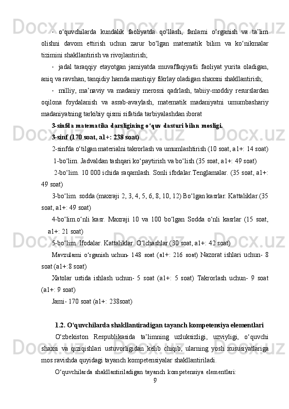 • o‘quvchilarda   kundalik   faoliyatda   qo‘llash,   fanlarni   o‘rganish   va   ta’lim
olishni   davom   ettirish   uchun   zarur   bo‘lgan   matematik   bilim   va   ko‘nikmalar
tizimini   shakllantirish   va   rivojlantirish;
• jadal   taraqqiy   etayotgan   jamiyatda   muvaffaqiyatli   faoliyat   yurita   oladigan,
aniq va ravshan,   tanqidiy   hamda   mantiqiy   fikrlay   oladigan   shaxsni   shakllantirish;
• milliy,   ma’naviy   va   madaniy   merosni   qadrlash,   tabiiy-moddiy   resurslardan
oqilona   foydalanish   va   asrab-avaylash,   matematik   madaniyatni   umumbashariy
madaniyatning tarkibiy qismi sifatida   tarbiyalashdan   iborat3-sinfda	 matematika	 darsligining	 o‘quv	 dasturi	 bilan	 mosligi.	 
3-sinf   (170   soat,   a1+:   238   soat)
2-sinfda   o‘tilgan   materialni   takrorlash   va   umumlashtirish   (10   soat,   a1+:   14   soat)
 1-bo‘lim.   Jadvaldan   tashqari   ko‘paytirish   va   bo‘lish   (35   soat,   a1+:   49   soat)
  2-bo‘lim.   10   000   ichida   raqamlash.   Sonli   ifodalar.Tenglamalar.   (35   soat,   a1+:
49   soat)
3-bo‘lim.   sodda   (maxraji   2,   3,   4,   5,   6,   8,   10,   12)   Bo‘lgan   kasrlar.   Kattaliklar.(35
soat,   a1+:   49   soat)
4-bo‘lim.o‘nli   kasr.   Maxraji   10   va   100   bo‘lgan   Sodda   o‘nli   kasrlar   (15   soat,
a1+:   21   soat)  
5-bo‘lim.   Ifodalar.   Kattaliklar.   O‘lchashlar.(30   soat,   a1+:   42   soat)	
Mavzularni	 o‘rganish	 uchun-	 148	 soat	 (a1+:	 216	 soat)	 
Nazorat   ishlari   uchun-   8
soat   (a1+:8   soat)
Xatolar   ustida   ishlash   uchun-   5   soat   (a1+:   5   soat)   Takrorlash   uchun-   9   soat
(a1+:   9   soat)
Jami-   170   soat   (a1+:   238soat)
1.2. O‘quvchilarda shakllantiradigan tayanch kompetensiya elementlari
O‘zbekiston   Respublikasida   ta’limning   uzluksizligi,   uzviyligi,   o‘quvchi
shaxsi   va   qiziqishlari   ustuvorligidan   kelib   chiqib,   ularning   yosh   xususiyatlariga
mos   ravishda   quyidagi   tayanch   kompetensiyalar   shakllantiriladi.	
O‘quvchilarda	 shakllantiriladigan	 tayanch	 kompetensiya	 elementlari:
9 