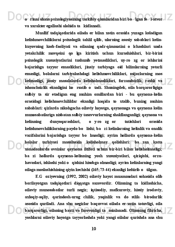 o rinni shaxs psixologiyasining tarkibiy qismlaridan biri bo lgan fe l-atvor  
va xarakter egallashi alohida ta kidlanadi.	

Muallif   tadqiqotlarida   oilada   er   bilan   xotin   orasida   yuzaga   keladigan
kelishmovchiliklarni   psixologik   tahlil   qilib,   ularning   asosiy   sabablari   kelin-
kuyovning   kasb-faoliyati   va   oilaning   qadr-qimmatini   o lchashlari   unda	

yetakchilik   mavqeini   qo lga   kiritish   uchun   kurashishlari,   bir-birini	

psixologik   xususiyatlarini   tushunib   yetmasliklari,   uy-ro zg or   ishlarini	
 
bajarishga   tayyor   emasliklari,   jinsiy   tarbiyaga   oid   bilimlarning   yetarli
emasligi,   bolalarni   tarbiyalashdagi   kelishmovchiliklari,   mijozlarning   mos
kelmasligi,   jinsiy   masalalarda   kelisholmasliklari,   farzandsizlik,   rashk   va
ishonchsizlik   ekanligini   ko rsatib   o tadi.   Shuningdek,   oila   barqarorligiga	
 
salbiy   ta sir   etadigan   eng   muhim   omillardan   biri   -   bu   qaynona-kelin	

orasidagi   kelishmovchiliklar   ekanligi   haqida   to xtalib,   buning   muhim	

sabablari: qizlarda nikohgacha oilaviy hayotga, qaynonaga va qaynona kelin
munosabatlariga nisbatan salbiy tasavvurlarning shakllanganligi; qaynona va
kelinning   dunyoqarashlari,   o y-ro zg or   tutishlari   orasida	
  
kelishmovchiliklarning paydo bo lishi; ba zi kelinlarning kelinlik va onalik	
 
vazifalarini   bajarishga   tayyor   bo lmasligi;   ayrim   hollarda   qaynona-kelin	

bolalar   tarbiyasi   masalasida   kelisholmay   qolishlari:   ba zan   katta	

xonadonlarda   ovsinlar   qaynona   iltifoti   uchun   bir-biri   bilan   kelisholmasligi;
ba zi   hollarda   qaynona-kelinning   yosh   xususiyatlari,   qiziqishi,   orzu-	

havaslari, ishlashi yoki o qishini hisobga olmasligi; ayrim kelinlarning yangi	

oilaga moslashishining qiyin kechishi (165;73-44) ekanligi keltirib o tilgan. 	

E.G oziyevning   (1992,   2002)   oilaviy   hayot   muammolari   sohasida   olib	

borilayotgan   tadqiqotlari   diqqatga   sazovordir.   Olimning   ta kidlashicha,	

oilaviy   munosabatlar   turli   negiz;   iqtisodiy,   mafkuraviy,   hissiy   irodaviy,
axloqiy-aqliy,   qarindosh-urug chilik,   yaqinlik   va   do stlik-   birodarlik	
 
asosida   quriladi.   Ana   shu   negizlar   baquvvat   oilada   er-xotin   totuvligi,   oila
barqarorligi,   oilaning   baxti   va   farovonligi   ta minlanadi.   Olimning   fikricha,	

yoshlarni   oilaviy   hayotga   tayyorlashda   yoki   yangi   oilalar   qurishda   ana   shu
10 