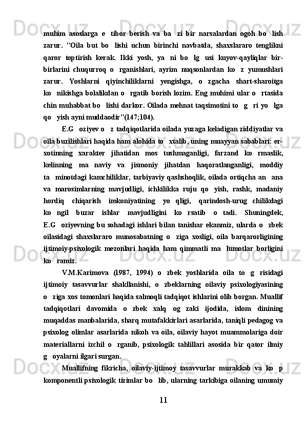 muhim   asoslarga   e tibor   berish   va   ba zi   bir   narsalardan   ogoh   bo lish  
zarur.   "Oila   but   bo lishi   uchun   birinchi   navbatda,   shaxslararo   tenglikni

qaror   toptirish   kerak.   Ikki   yosh,   ya ni   bo lg usi   kuyov-qayliqlar   bir-	
  
birlarini   chuqurroq   o rganishlari,   ayrim   nuqsonlardan   ko z   yumushlari	
 
zarur.   Yoshlarni   qiyinchiliklarni   yengishga,   o zgacha   shart-sharoitga	

ko nikishga   bolalikdan   o rgatib   borish   lozim.   Eng   muhimi   ular   o rtasida	
  
chin muhabbat bo lishi darkor. Oilada mehnat taqsimotini to g ri yo lga	
   
qo yish ayni muddaodir"(147;104).	

E.G oziyev o z tadqiqotlarida oilada yuzaga keladigan ziddiyatlar va	
 
oila buzilishlari haqida ham alohida to xtalib, uning muayyan sabablari: er-	

xotinning   xarakter   jihatidan   mos   tushmaganligi,   farzand   ko rmaslik,	

kelinning   ma naviy   va   jismoniy   jihatdan   haqoratlanganligi,   moddiy	

ta minotdagi   kamchiliklar,   tarbiyaviy   qashshoqlik,   oilada   ortiqcha   an ana	
 
va   marosimlarning   mavjudligi,   ichkilikka   ruju   qo yish,   rashk,   madaniy	

hordiq   chiqarish   imkoniyatining   yo qligi,   qarindosh-urug chilikdagi	
 
ko ngil   buzar   ishlar   mavjudligini   ko rsatib   o tadi.   Shuningdek,	
  
E.G oziyevning   bu   sohadagi   ishlari   bilan   tanishar   ekanmiz,   ularda   o zbek
 
oilasidagi   shaxslararo   munosabatning   o ziga   xosligi,   oila   barqarorligining	

ijtimoiy-psixologik   mezonlari   haqida   ham   qimmatli   ma lumotlar   borligini	

ko ramiz.	

V.M.Karimova   (1987,   1994)   o zbek   yoshlarida   oila   to g risidagi	
  
ijtimoiy   tasavvurlar   shakllanishi,   o zbeklarning   oilaviy   psixologiyasining

o ziga xos tomonlari haqida salmoqli tadqiqot ishlarini olib borgan. Muallif	

tadqiqotlari   davomida   o zbek   xalq   og zaki   ijodida,   islom   dinining	
 
muqaddas manbalarida, sharq mutafakkirlari asarlarida, taniqli  pedagog va
psixolog   olimlar   asarlarida   nikoh   va   oila,   oilaviy   hayot   muammolariga   doir
materiallarni   izchil   o rganib,   psixologik   tahlillari   asosida   bir   qator   ilmiy	

g oyalarni ilgari surgan.	

Muallifning   fikricha,   oilaviy-ijtimoy   tasavvurlar   murakkab   va   ko p	

komponentli  psixologik tizimlar bo lib, ularning tarkibiga oilaning umumiy	

11 