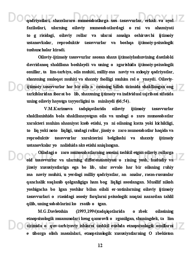 qadriyatlari,   shaxslararo   munosabatlarga   xos   tasavvurlar,   erkak   va   ayol
fazilatlari,   ularning   oilaviy   munosabatlardagi   o rni   va   ahamiyati
to g risidagi,   oilaviy   rollar   va   ularni   amalga   oshiruvchi   ijtimoiy	
 
ustanovkalar,   reproduktiv   tasavvurlar   va   boshqa   ijtimoiy-psixologik
tushunchalar kiradi.
Oilaviy-ijtimoiy tasavvurlar  asosan  shaxs ijtimoiylashuvining dastlabki
davridanoq   shakllana   boshlaydi   va   uning   o zgarishida   ijtimoiy-psixologik	

omillar, ta lim-tarbiya, oila muhiti, milliy-ma naviy va axloqiy qadriyatlar,	
 
shaxsning   muloqot   muhiti   va   shaxsiy   faolligi   muhim   rol   o ynaydi.   Oilaviy-	

ijtimoiy   tasavvurlar   har   bir   oila   a zosining   bilish   tizimida   shakllangan   ong	

tarkiblaridan iborat bo lib, shaxsning ijtimoiy va individual tajribasi sifatida	

uning oilaviy hayotga tayyorligini ta minlaydi (66;54).	

  V.M.Karimova   tadqiqotlarida   oilaviy   ijtimoiy   tasavvurlar
shakllanishida   bola   shakllanayotgan   oila   va   undagi   o zaro   munosabatlar	

xarakteri   muhim   ahamiyat   kasb   etishi,   ya ni   oilaning   katta   yoki   kichikligi,	

to liq yoki noto liqligi, undagi rollar, jinsiy o zaro munosabatlar haqida va	
  
reproduktiv   tasavvurlar   xarakterini   belgilashi   va   shaxsiy   ijtimoiy
ustanovkalar yo nalishida aks etishi aniqlangan.	

Oiladagi o zaro munosabatlarning asosini tashkil etgan oilaviy rollarga

oid   tasavvurlar   va   ularning   differensiatsiyasi   o zining   yosh,   hududiy   va	

jinsiy   xususiyatlariga   ega   bo lib,   ular   avvalo   har   bir   oilaning   ruhiy	

ma naviy   muhiti,   u   yerdagi   milliy   qadriyatlar,   an analar,   rasm-rusumlar	
 
qanchalik   saqlanib   qolganligiga   ham   bog liqligi   asoslangan.   Muallif   nikoh	

yoshigacha   bo lgan   yoshlar   bilan   oilali   er-xotinlarning   oilaviy   ijtimoiy	

tasavvurlari   o rtasidagi   asosiy   farqlarni   psixologik   nuqtai   nazardan   tahlil

qilib, uning sabablarini ko rsatib o tgan.	
 
M.G.Davletshin   (1993,1994)tadqiqotlarida   o zbek   oilasining	

etnopsixologik muammolari keng qamrovli o rganilgan, shuningdek, ta lim	
 
tizimida   o quv-tarbiyaviy   ishlarni   tashkil   etishda   etnopsixologik   omillarni	

e tiborga   olish   masalalari,   etnopsixologik   xususiyatlarning   O zbekiston	
 
12 