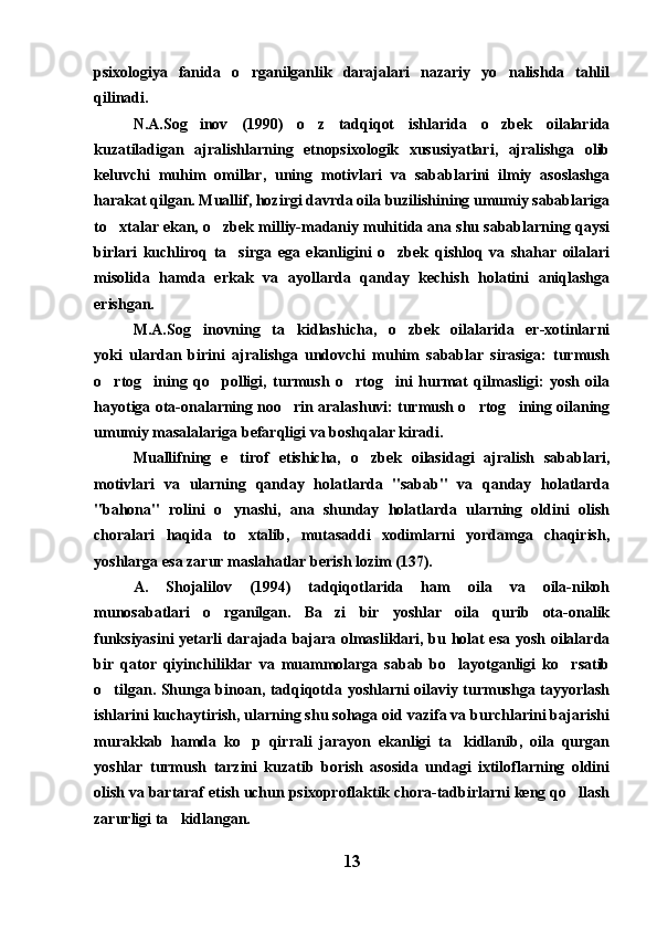 psixologiya   fanida   o rganilganlik   darajalari   nazariy   yo nalishda   tahlil 
qilinadi.
N.A.Sog inov   (1990)   o z   tadqiqot   ishlarida   o zbek   oilalarida	
  
kuzatiladigan   ajralishlarning   etnopsixologik   xususiyatlari,   ajralishga   olib
keluvchi   muhim   omillar,   uning   motivlari   va   sabablarini   ilmiy   asoslashga
harakat qilgan. Muallif, hozirgi davrda oila buzilishining umumiy sabablariga
to xtalar ekan, o zbek milliy-madaniy muhitida ana shu sabablarning qaysi	
 
birlari   kuchliroq   ta sirga   ega   ekanligini   o zbek   qishloq   va   shahar   oilalari	
 
misolida   hamda   erkak   va   ayollarda   qanday   kechish   holatini   aniqlashga
erishgan.
M.A.Sog inovning   ta kidlashicha,   o zbek   oilalarida   er-xotinlarni	
  
yoki   ulardan   birini   ajralishga   undovchi   muhim   sabablar   sirasiga:   turmush
o rtog ining   qo polligi,   turmush   o rtog ini   hurmat   qilmasligi:   yosh   oila	
    
hayotiga ota-onalarning noo rin aralashuvi: turmush o rtog ining oilaning	
  
umumiy masalalariga befarqligi va boshqalar kiradi.
Muallifning   e tirof   etishicha,   o zbek   oilasidagi   ajralish   sabablari,	
 
motivlari   va   ularning   qanday   holatlarda   "sabab"   va   qanday   holatlarda
"bahona"   rolini   o ynashi,   ana   shunday   holatlarda   ularning   oldini   olish

choralari   haqida   to xtalib,   mutasaddi   xodimlarni   yordamga   chaqirish,	

yoshlarga esa zarur maslahatlar berish lozim (137).
A.   Shojalilov   (1994)   tadqiqotlarida   ham   oila   va   oila-nikoh
munosabatlari   o rganilgan.   Ba zi   bir   yoshlar   oila   qurib   ota-onalik	
 
funksiyasini yetarli darajada bajara olmasliklari, bu holat esa yosh oilalarda
bir   qator   qiyinchiliklar   va   muammolarga   sabab   bo layotganligi   ko rsatib	
 
o tilgan. Shunga binoan, tadqiqotda yoshlarni oilaviy turmushga tayyorlash	

ishlarini kuchaytirish, ularning shu sohaga oid vazifa va burchlarini bajarishi
murakkab   hamda   ko p   qirrali   jarayon   ekanligi   ta kidlanib,   oila   qurgan	
 
yoshlar   turmush   tarzini   kuzatib   borish   asosida   undagi   ixtiloflarning   oldini
olish va bartaraf etish uchun psixoproflaktik chora-tadbirlarni keng qo llash	

zarurligi ta kidlangan.	

13 