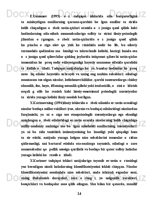 E.Usmonov   (1993)   o z   tadqiqot   ishlarida   oila   barqarorligini
ta minlaydigan   omillarning   qarama-qarshisi   bo lgan   omillar   ta sirida	
  
kelib   chiqadigan   o zbek   xotin-qizlari   orasida   o z   joniga   qasd   qilish   kabi	
 
hodisalarning   oila-nikoh   munosabatlariga   salbiy   ta sirini   ilmiy-psixologik	

jihatdan   o rgangan.   o zbek   xotin-qizlarida   o z   joniga   qasd   qilish	
  
ko pincha   o ziga   olov   qo yish   ko rinishida   sodir   bo lib,   bu   oilaviy	
    
turmushda   qadimdan   ma lumligi   va   takrorlanib   kelishi,   hozirgi   kunda   esa	

o z  joniga  qasd   qiluvchilar   qishloq  joylarida  istiqomat   qiluvchi   xotin-qizlar	

tomonidan  ko proq sodir  etilayotganligi  hayotiy muammo sifatida  qaralishi	

ta kidlab o tiladi. Tadqiqot natijalariga ko ra, bunday hodisalar ko proq	
   
noto liq   oilalar   hayotida   uchraydi   va   uning   eng   muhim   sabablari:   oiladagi	

muntazam tus olgan nizolar, kelishmovchiliklar, qarshi taassurotlarga chiday
olmaslik, ibo, hayo, iffatning ustunlik qilishi yoki irodasizlik, o zini o ldirish	
 
orqali   g olib   ko rsatish   kabi   hissiy-emotsional   psixologik   xususiyatlar	
 
ta sirida yuzaga kelishi ilmiy asoslab berilgan.	

X.Karimovning (1994)ilmiy ishlarida o zbek oilasida er-xotin orasidagi	

nizolar boshqa millat vakillari (rus, ukrain va boshqa) oilalaridagi nizolardan
farqlanishi,   ya ni   o ziga   xos   etnopsixologik   xususiyatlarga   ega   ekanligi	
 
aniqlangan   o zbek   oilalaridagi   er-xotin   orasida   nizolarning   kelib   chiqishiga	

milliy-madaniy   muhitiga   xos   bo lgan   nikoholdi   omillarining   xususiyatlari:	

ya ni   ba zida   tanishish   imkoniyatining   bo lmasligi   yoki   qisqaligi   ham	
  
ta sir   etishi,   natijada   yuzaga   kelgan   nizo   sabablarini   tomonlar   o zidan
 
qidirmasligi,   uni   bartaraf   etishda   ota-onalarga   tayanish,   oiladagi   o zaro	

munosabatlar qo pollik asosiga qurilishi va boshqa bir qator salbiy holatlar	

yuzaga kelishi ko rsatib o tiladi.
 
X.Karimov   tadqiqot   ishlari   natijalariga   tayanib   er-xotin   o rtasidagi	

yuz   beradigan   nizoli   holatlarning   klassifikatsiyasini   ishlab   chiqqan.   Nizolar
klassifikatsiyasini   asoslashda   nizo   sabablari,   unda   ishtirok   etganlar   soni,
uning   ifodalanish   darajalari,   nizo   o chog i,   yo nalganlik   xarakteri,	
  
bosqichlari   va   boshqalar   asos   qilib   olingan.   Shu   bilan   bir   qatorda,   muallif
14 