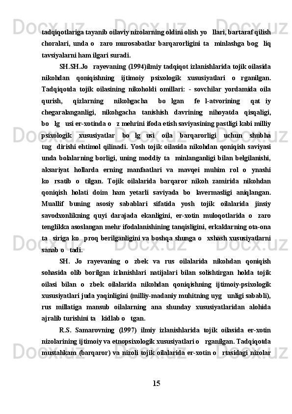 tadqiqotlariga tayanib oilaviy nizolarning oldini olish yo llari, bartaraf qilish
choralari,   unda   o zaro   murosabatlar   barqarorligini   ta minlashga   bog liq	
  
tavsiyalarni ham ilgari suradi.
SH.SH.Jo rayevaning (1994)ilmiy tadqiqot izlanishlarida tojik oilasida	

nikohdan   qoniqishning   ijtimoiy   psixologik   xususiyatlari   o rganilgan.	

Tadqiqotda   tojik   oilasining   nikoholdi   omillari:   -   sovchilar   yordamida   oila
qurish,   qizlarning   nikohgacha   bo lgan   fe l-atvorining   qat iy	
  
chegaralanganligi,   nikohgacha   tanishish   davrining   nihoyatda   qisqaligi,
bo lg usi er-xotinda o z mehrini ifoda etish saviyasining pastligi kabi milliy	
  
psixologik   xususiyatlar   bo lg usi   oila   barqarorligi   uchun   shubha	
 
tug dirishi   ehtimol   qilinadi.   Yosh   tojik   oilasida   nikohdan   qoniqish   saviyasi	

unda   bolalarning   borligi,   uning   moddiy   ta minlanganligi   bilan   belgilanishi,	

aksariyat   hollarda   erning   manfaatlari   va   mavqei   muhim   rol   o ynashi	

ko rsatib   o tilgan.   Tojik   oilalarida   barqaror   nikoh   zamirida   nikohdan	
 
qoniqish   holati   doim   ham   yetarli   saviyada   bo lavermasligi   aniqlangan.	

Muallif   buning   asosiy   sabablari   sifatida   yosh   tojik   oilalarida   jinsiy
savodxonlikning   quyi   darajada   ekanligini,   er-xotin   muloqotlarida   o zaro	

tenglikka asoslangan mehr ifodalanishining tanqisligini, erkaklarning ota-ona
ta siriga ko proq berilganligini va boshqa shunga o xshash xususiyatlarni	
  
sanab o tadi.	

SH.   Jo rayevaning   o zbek   va   rus   oilalarida   nikohdan   qoniqish	
 
sohasida   olib   borilgan   izlanishlari   natijalari   bilan   solishtirgan   holda   tojik
oilasi   bilan   o zbek   oilalarida   nikohdan   qoniqishning   ijtimoiy-psixologik

xususiyatlari juda yaqinligini (milliy-madaniy muhitning uyg unligi sababli),	

rus   millatiga   mansub   oilalarning   ana   shunday   xususiyatlaridan   alohida
ajralib turishini ta kidlab o tgan.	
 
R.S.   Samarovning   (1997)   ilmiy   izlanishlarida   tojik   oilasida   er-xotin
nizolarining ijtimoiy va etnopsixologik xususiyatlari o rganilgan. Tadqiqotda	

mustahkam  (barqaror)   va nizoli   tojik oilalarida er-xotin  o rtasidagi  nizolar	

15 