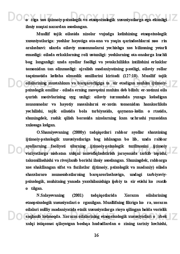 o ziga   xos   ijtimoiy-psixologik   va   etnopsixologik   xususiyatlarga   ega   ekanligi
ilmiy nuqtai nazardan asoslangan.
Muallif   tojik   oilasida   nizolar   vujudga   kelishining   etnopsixologik
xususiyatlariga:   yoshlar   hayotiga   ota-ona   va   yaqin   qarindoshlarni   noo rin	

aralashuvi:   ularda   oilaviy   muommolarni   yechishga   xos   bilimning   yetarli
emasligi:   oilada   erkaklarning   roli   ustunligi:   yoshlarning   ota-onalarga   kuchli
bog langanligi:   unda   ayollar   faolligi   va   yetakchilikka   intilishini   erkaklar	

tomonidan   tan   olinmasligi:   ajralish   madaniyatining   pastligi,   oilaviy   rollar
taqsimotida   kelisha   olmaslik   omillarini   kiritadi   (127:10).   Muallif   tojik
oilalarining   mustahkam   va   barqarorligiga   ta sir   etadigan   muhim   ijtimoiy-	

psixologik omillar - oilada erning mavqeini muhim deb bilish: er-xotinni oila
qurish   motivlarining   uyg unligi:   oilaviy   turmushda   yuzaga   keladigan	

muammolar   va   hayotiy   masalalarni   er-xotin   tomonidan   hamkorlikda
yechilishi,   tojik   oilasida   bola   tarbiyasida,   qaynona-kelin   o rtasida,	

shuningdek,   rashk   qilish   borasida   nizolarning   kam   uchrashi   yuzasidan
xulosaga kelgan.
O.Shamiyevaning   (2000y)   tadqiqotlari   rahbar   ayollar   shaxsining
ijtimoiy-psixologik   xususiyatlariga   bag ishlangan   bo lib,   unda   rahbar	
 
ayollarning   faoliyati   ularning   ijtimoiy-psixologik   tuzilmasini   ijtimoiy
vaziyatlarga   nisbatan   xulqni   muvofiqlashtirish   jarayonida   tarkib   topishi,
takomillashishi va rivojlanib borishi ilmiy asoslangan. Shuningdek, rahbarga
xos   shakllangan   sifat   va   fazilatlar   (ijtimoiy,   psixologik   va   madaniy)   oilada
shaxslararo   munosabatlarning   barqarorlashuviga,   undagi   tarbiyaviy-
psixologik,   muhitning   yanada   yaxshilanishiga   ijobiy   ta sir   etishi   ko rsatib	
 
o tilgan.	

N.Salayevaning   (2001)   tadqiqotlarida   Xorazm   oilalarining
etnopsixologik xususiyatlari o rganilgan. Muallifning fikriga ko ra, xorazm	
 
oilalari milliy madaniyatida etnik xususiyatlarga rioya qilingan holda vorislik
saqlanib kelmoqda. Xorazm oilalarining etnopsixologik xususiyatlari o zbek	

xalqi   istiqomat   qilayotgan   boshqa   hududlardan   o zining   tarixiy   kechishi,	

16 