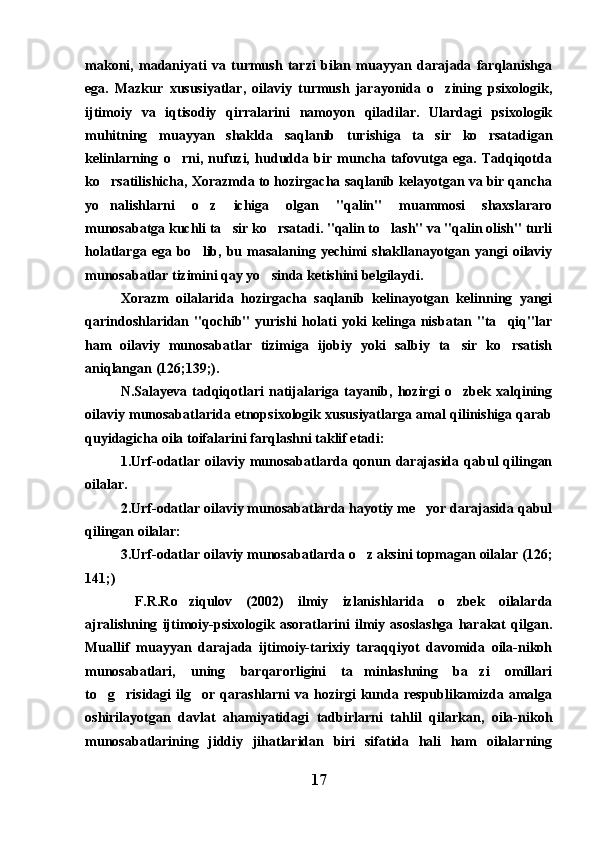 makoni,   madaniyati   va   turmush   tarzi   bilan   muayyan   darajada   farqlanishga
ega.   Mazkur   xususiyatlar,   oilaviy   turmush   jarayonida   o zining   psixologik,
ijtimoiy   va   iqtisodiy   qirralarini   namoyon   qiladilar.   Ulardagi   psixologik
muhitning   muayyan   shaklda   saqlanib   turishiga   ta sir   ko rsatadigan	
 
kelinlarning   o rni,   nufuzi,   hududda   bir   muncha   tafovutga   ega.   Tadqiqotda	

ko rsatilishicha, Xorazmda to hozirgacha saqlanib kelayotgan va bir qancha	

yo nalishlarni   o z   ichiga   olgan   "qalin"   muammosi   shaxslararo
 
munosabatga kuchli ta sir ko rsatadi. "qalin to lash" va "qalin olish" turli	
  
holatlarga  ega  bo lib,  bu  masalaning  yechimi   shakllanayotgan  yangi   oilaviy	

munosabatlar tizimini qay yo sinda ketishini belgilaydi. 	

Xorazm   oilalarida   hozirgacha   saqlanib   kelinayotgan   kelinning   yangi
qarindoshlaridan   "qochib"   yurishi   holati   yoki   kelinga  nisbatan  "ta qiq"lar	

ham   oilaviy   munosabatlar   tizimiga   ijobiy   yoki   salbiy   ta sir   ko rsatish	
 
aniqlangan (126;139;). 
N.Salayeva   tadqiqotlari   natijalariga   tayanib,   hozirgi   o zbek   xalqining

oilaviy munosabatlarida etnopsixologik xususiyatlarga amal qilinishiga qarab
quyidagicha oila toifalarini farqlashni taklif etadi: 
1.Urf-odatlar oilaviy munosabatlarda qonun  darajasida  qabul  qilingan
oilalar. 
2.Urf-odatlar oilaviy munosabatlarda hayotiy me yor darajasida qabul	

qilingan oilalar: 
3.Urf-odatlar oilaviy munosabatlarda o z aksini topmagan oilalar (126;	

141;) 
  F.R.Ro ziqulov   (2002)   ilmiy   izlanishlarida   o zbek   oilalarda	
 
ajralishning   ijtimoiy-psixologik   asoratlarini   ilmiy   asoslashga   harakat   qilgan.
Muallif   muayyan   darajada   ijtimoiy-tarixiy   taraqqiyot   davomida   oila-nikoh
munosabatlari,   uning   barqarorligini   ta minlashning   ba zi   omillari	
 
to g risidagi  ilg or  qarashlarni  va hozirgi  kunda respublikamizda amalga	
  
oshirilayotgan   davlat   ahamiyatidagi   tadbirlarni   tahlil   qilarkan,   oila-nikoh
munosabatlarining   jiddiy   jihatlaridan   biri   sifatida   hali   ham   oilalarning
17 