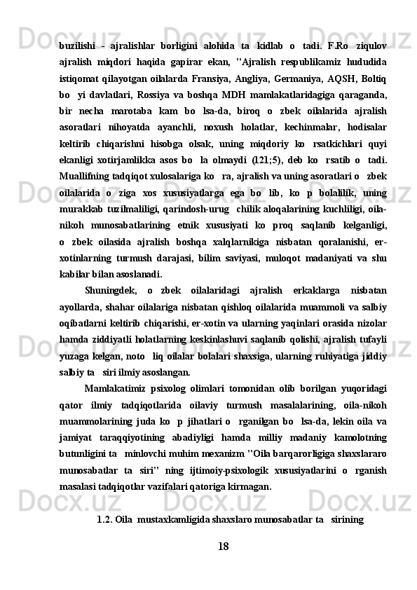 buzilishi   -   ajralishlar   borligini   alohida   ta kidlab   o tadi.   F.Ro ziqulov  
ajralish   miqdori   haqida   gapirar   ekan,   "Ajralish   respublikamiz   hududida
istiqomat   qilayotgan   oilalarda   Fransiya,   Angliya,   Germaniya,   AQSH,   Boltiq
bo yi   davlatlari,   Rossiya   va   boshqa   MDH   mamlakatlaridagiga   qaraganda,	

bir   necha   marotaba   kam   bo lsa-da,   biroq   o zbek   oilalarida   ajralish	
 
asoratlari   nihoyatda   ayanchli,   noxush   holatlar,   kechinmalar,   hodisalar
keltirib   chiqarishni   hisobga   olsak,   uning   miqdoriy   ko rsatkichlari   quyi	

ekanligi   xotirjamlikka   asos   bo la   olmaydi   (121;5),   deb   ko rsatib   o tadi.	
  
Muallifning tadqiqot xulosalariga ko ra, ajralish va uning asoratlari o zbek	
 
oilalarida   o ziga   xos   xususiyatlarga   ega   bo lib,   ko p   bolalilik,   uning	
  
murakkab tuzilmaliligi, qarindosh-urug chilik  aloqalarining  kuchliligi, oila-	

nikoh   munosabatlarining   etnik   xususiyati   ko proq   saqlanib   kelganligi,	

o zbek   oilasida   ajralish   boshqa   xalqlarnikiga   nisbatan   qoralanishi,   er-	

xotinlarning   turmush   darajasi,   bilim   saviyasi,   muloqot   madaniyati   va   shu
kabilar bilan asoslanadi.
Shuningdek,   o zbek   oilalaridagi   ajralish   erkaklarga   nisbatan	

ayollarda,   shahar   oilalariga   nisbatan   qishloq   oilalarida   muammoli   va   salbiy
oqibatlarni  keltirib chiqarishi, er-xotin va ularning yaqinlari  orasida nizolar
hamda   ziddiyatli   holatlarning   keskinlashuvi   saqlanib   qolishi,   ajralish   tufayli
yuzaga   kelgan,   noto liq   oilalar   bolalari   shaxsiga,   ularning   ruhiyatiga   jiddiy	

salbiy ta siri ilmiy asoslangan. 	

Mamlakatimiz   psixolog   olimlari   tomonidan   olib   borilgan   yuqoridagi
qator   ilmiy   tadqiqotlarida   oilaviy   turmush   masalalarining,   oila-nikoh
muammolarining   juda   ko p   jihatlari   o rganilgan   bo lsa-da,   lekin   oila   va	
  
jamiyat   taraqqiyotining   abadiyligi   hamda   milliy   madaniy   kamolotning
butunligini ta minlovchi muhim mexanizm "Oila barqarorligiga shaxslararo	

munosabatlar   ta siri"   ning   ijtimoiy-psixologik   xususiyatlarini   o rganish	
 
masalasi tadqiqotlar vazifalari qatoriga kirmagan. 
1.2. Oila  mustaxkamligida shaxslaro munosabatlar ta sirining	

18 