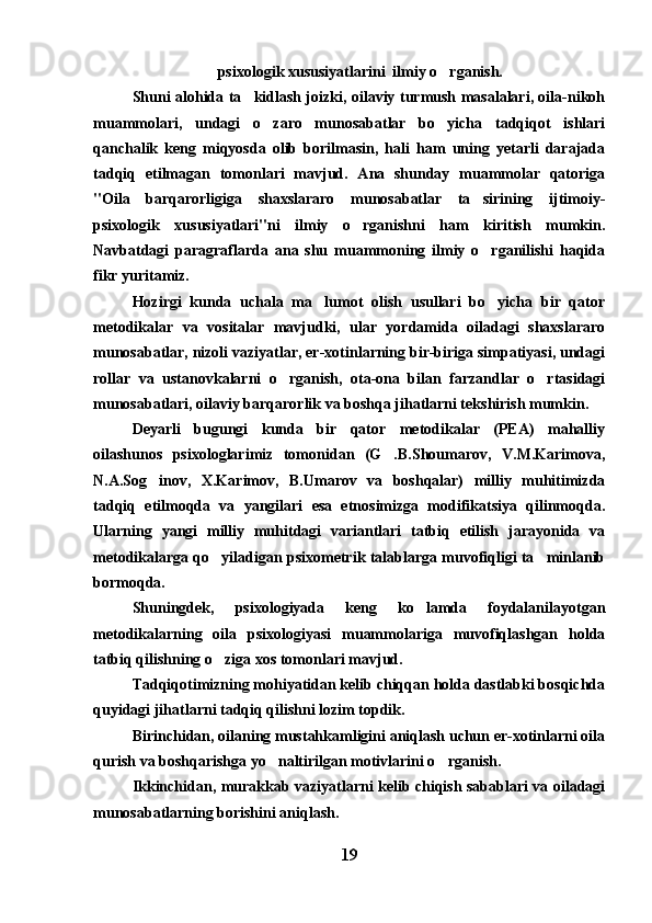 psixologik xususiyatlarini  ilmiy o rganish.
Shuni alohida ta kidlash joizki, oilaviy turmush masalalari, oila-nikoh	

muammolari,   undagi   o zaro   munosabatlar   bo yicha   tadqiqot   ishlari	
 
qanchalik   keng   miqyosda   olib   borilmasin,   hali   ham   uning   yetarli   darajada
tadqiq   etilmagan   tomonlari   mavjud.   Ana   shunday   muammolar   qatoriga
"Oila   barqarorligiga   shaxslararo   munosabatlar   ta sirining   ijtimoiy-	

psixologik   xususiyatlari"ni   ilmiy   o rganishni   ham   kiritish   mumkin.	

Navbatdagi   paragraflarda   ana   shu   muammoning   ilmiy   o rganilishi   haqida	

fikr yuritamiz. 
Hozirgi   kunda   uchala   ma lumot   olish   usullari   bo yicha   bir   qator	
 
metodikalar   va   vositalar   mavjudki,   ular   yordamida   oiladagi   shaxslararo
munosabatlar, nizoli vaziyatlar, er-xotinlarning bir-biriga simpatiyasi, undagi
rollar   va   ustanovkalarni   o rganish,   ota-ona   bilan   farzandlar   o rtasidagi	
 
munosabatlari, oilaviy barqarorlik va boshqa jihatlarni tekshirish mumkin. 
Deyarli   bugungi   kunda   bir   qator   metodikalar   (PEA)   mahalliy
oilashunos   psixologlarimiz   tomonidan   (G .B.Shoumarov,   V.M.Karimova,	

N.A.Sog inov,   X.Karimov,   B.Umarov   va   boshqalar)   milliy   muhitimizda	

tadqiq   etilmoqda   va   yangilari   esa   etnosimizga   modifikatsiya   qilinmoqda.
Ularning   yangi   milliy   muhitdagi   variantlari   tatbiq   etilish   jarayonida   va
metodikalarga qo yiladigan psixometrik talablarga muvofiqligi ta minlanib	
 
bormoqda. 
Shuningdek,   psixologiyada   keng   ko lamda   foydalanilayotgan	

metodikalarning   oila   psixologiyasi   muammolariga   muvofiqlashgan   holda
tatbiq qilishning o ziga xos tomonlari mavjud. 	

Tadqiqotimizning mohiyatidan kelib chiqqan holda dastlabki bosqichda
quyidagi jihatlarni tadqiq qilishni lozim topdik. 
Birinchidan, oilaning mustahkamligini aniqlash uchun er-xotinlarni oila
qurish va boshqarishga yo naltirilgan motivlarini o rganish. 	
 
Ikkinchidan, murakkab vaziyatlarni kelib chiqish sabablari va oiladagi
munosabatlarning borishini aniqlash. 
19 