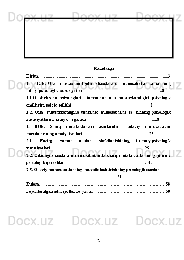 Mundarija
Kirish........................................................................................................................3
I     BOB.   Oila     mustaxkamligida     shaxslararo     munosabatlar   ta sirining 
milliy  psixologik  xususiyatlari ..8	

1.1.O zbekiston   psixologlari     tomonidan   oila   mustaxkamligini   psixologik	

omillarini tadqiq etilishi 8	

1.2.   Oila     mustaxkamligida   shaxslaro   munosabatlar   ta sirining   psixologik	

xususiyatlarini  ilmiy o rganish ...18	
 
II   BOB.   Sharq   mutafakkirlari   asarlarida     oilaviy   munosabatlar
masalalarining amaiy jixatlari .25	

2.1.   Hozirgi   zamon   oilalari   shakllanishining   ijtimoiy-psixologik
xususiyatlari .25	

2.2.   Oiladagi   shaxslararo   munosabatlarda   sharq   mutafakkirlarining   ijtimoiy
psixologik qarashlari ...40	

2.3. Oilaviy munosabatlarning  muvofiqlashtirishning psixologik asoslari	

.51	

Xulosa…………………………………………………………………………….58
Foydalanilgan adabiyotlar ro`yxati…………………………………………… . 60
2 