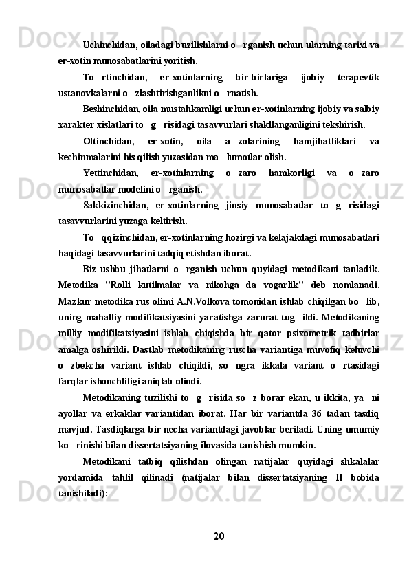 Uchinchidan, oiladagi buzilishlarni o rganish uchun ularning tarixi va
er-xotin munosabatlarini yoritish. 
To rtinchidan,   er-xotinlarning   bir-birlariga   ijobiy   terapevtik	

ustanovkalarni o zlashtirishganlikni o rnatish. 	
 
Beshinchidan, oila mustahkamligi uchun er-xotinlarning ijobiy va salbiy
xarakter xislatlari to g risidagi tasavvurlari shakllanganligini tekshirish. 	
 
Oltinchidan,   er-xotin,   oila   a zolarining   hamjihatliklari   va	

kechinmalarini his qilish yuzasidan ma lumotlar olish. 	

Yettinchidan,   er-xotinlarning   o zaro   hamkorligi   va   o zaro	
 
munosabatlar modelini o rganish.	

Sakkizinchidan,   er-xotinlarning   jinsiy   munosabatlar   to g risidagi	
 
tasavvurlarini yuzaga keltirish. 
To qqizinchidan, er-xotinlarning hozirgi va kelajakdagi munosabatlari	

haqidagi tasavvurlarini tadqiq etishdan iborat. 
Biz   ushbu   jihatlarni   o rganish   uchun   quyidagi   metodikani   tanladik.	

Metodika   "Rolli   kutilmalar   va   nikohga   da vogarlik"   deb   nomlanadi.	

Mazkur metodika rus olimi A.N.Volkova tomonidan ishlab chiqilgan bo lib,	

uning   mahalliy   modifikatsiyasini   yaratishga   zarurat   tug ildi.   Metodikaning	

milliy   modifikatsiyasini   ishlab   chiqishda   bir   qator   psixometrik   tadbirlar
amalga   oshirildi.   Dastlab   metodikaning   ruscha   variantiga   muvofiq   keluvchi
o zbekcha   variant   ishlab   chiqildi,   so ngra   ikkala   variant   o rtasidagi	
  
farqlar ishonchliligi aniqlab olindi. 
Metodikaning   tuzilishi   to g risida   so z   borar   ekan,   u   ikkita,   ya ni	
   
ayollar   va   erkaklar   variantidan   iborat.   Har   bir   variantda   36   tadan   tasdiq
mavjud. Tasdiqlarga bir necha variantdagi javoblar beriladi. Uning umumiy
ko rinishi bilan dissertatsiyaning ilovasida tanishish mumkin.	

Metodikani   tatbiq   qilishdan   olingan   natijalar   quyidagi   shkalalar
yordamida   tahlil   qilinadi   (natijalar   bilan   dissertatsiyaning   II   bobida
tanishiladi):
20 