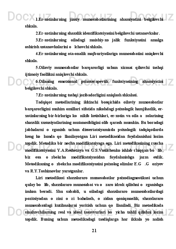 1.Er-xotinlarning   jinsiy   munosabatlarining   ahamiyatini   belgilovchi
shkala. 
2.Er-xotinlarning shaxslik identifikatsiyasini belgilovchi ustanovkalar.
3.Er-xotinlarning   oiladagi   maishiy-xo jalik   funksiyasini   amalga
oshirish ustanovkalarini o lchovchi shkala.	

4.Er-xotinlarning   ota-onalik   majburiyatlariga   munosabatini   aniqlovchi
shkala.
5.Oilaviy   munosabatlar   barqarorligi   uchun   xizmat   qiluvchi   tashqi
ijtimoiy faollikni aniqlovchi shkala.
6.Oilaning   emotsional   psixoterapevtik   funksiyasining   ahamiyatini
belgilovchi shkala. 
7.Er-xotinlarning tashqi jozibadorligini aniqlash shkalasi.
Tadqiqot   metodlarining   ikkinchi   bosqichida   oilaviy   munosabatlar
barqarorligini   muhim   omillari   sifatida   nikohdagi   psixologik   hamjihatlik,   er-
xotinlarning   bir-birlariga   ko nikib   ketishlari,   er-xotin   va   oila   a zolarining	
 
shaxslik xususiyatlarining mutanosibligini olib qarash mumkin. Bu boradagi
jabhalarni   o rganish   uchun   dissertatsiyamizda   psixologik   tadqiqotlarda	

keng   ko lamda   qo llanilayotgan   Liri   metodikasidan   foydalanishni   lozim	
 
topdik. Metodika bir  necha modifikatsiyaga  ega.  Liri   metodikasining ruscha
modifikatsiyasini   Y.A.Reshetnya   va   G.S.Vasilchenko   ishlab   chiqqan   bo lib,	

biz   esa   o zbekcha   modifikatsiyasidan   foydalanishga   jazm   etdik.	

Metodikaning o zbekcha modifikatsiyasini psixolog olimlar E.G .G oziyev	
  
va R.Y.Toshimovlar yaratganlar.
Liri   metodikasi   shaxslararo   munosabatlar   psixodiagnostikasi   uchun
qulay  bo lib,  shaxslararo   munosabat  va  o zaro  idrok  qilishni   o rganishga	
  
imkon   beradi.   Shu   sababli,   u   oiladagi   shaxslararo   munosabatlardagi
pozitsiyadan   o zini   o zi   baholash,   o zidan   qoniqmaslik,   shaxslararo	
  
munosabatdagi   kutilmalarni   yoritish   uchun   qo llaniladi.   Biz   metodikada	

sinaluvchilarning   real   va   ideal   tasavvurlari   bo yicha   tahlil   qilishni   lozim

topdik.   Buning   uchun   metodikadagi   tasdiqlarga   har   ikkala   yo nalish	

21 