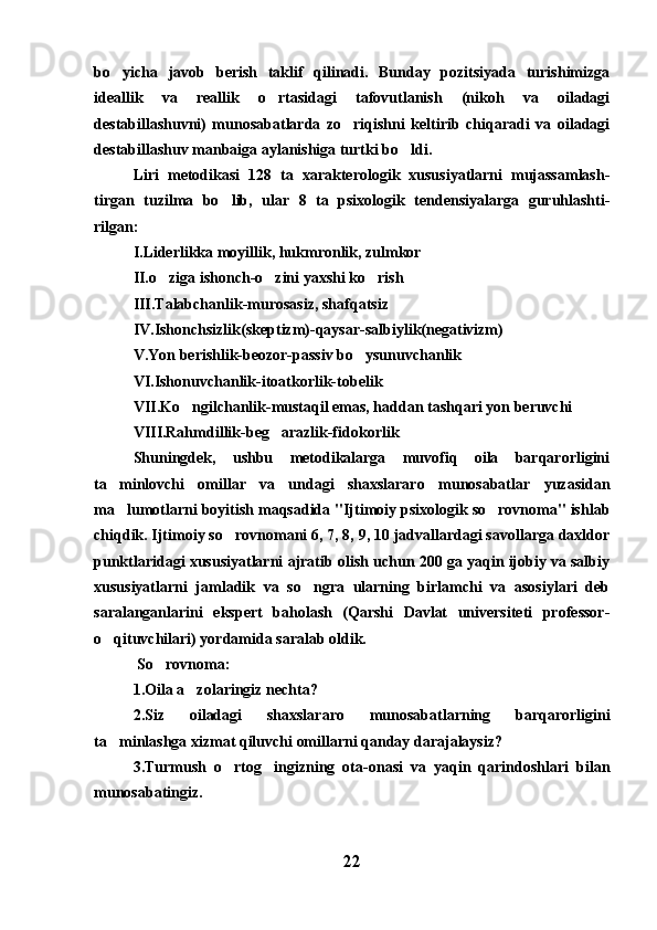 bo yicha   javob   berish   taklif   qilinadi.   Bunday   pozitsiyada   turishimizga
ideallik   va   reallik   o rtasidagi   tafovutlanish   (nikoh   va   oiladagi	

destabillashuvni)   munosabatlarda   zo riqishni   keltirib   chiqaradi   va   oiladagi	

destabillashuv manbaiga aylanishiga turtki bo ldi.	

Liri   metodikasi   128   ta   xarakterologik   xususiyatlarni   mujassamlash-
tirgan   tuzilma   bo lib,   ular   8   ta   psixologik   tendensiyalarga   guruhlashti-	

rilgan:
I.Liderlikka moyillik, hukmronlik, zulmkor
II.o ziga ishonch-o zini yaxshi ko rish	
  
III.Talabchanlik-murosasiz, shafqatsiz
IV.Ishonchsizlik(skeptizm)-qaysar-salbiylik(negativizm)
V.Yon berishlik-beozor-passiv bo ysunuvchanlik	

VI.Ishonuvchanlik-itoatkorlik-tobelik
VII.Ko ngilchanlik-mustaqil emas, haddan tashqari yon beruvchi	

VIII.Rahmdillik-beg arazlik-fidokorlik	

Shuningdek,   ushbu   metodikalarga   muvofiq   oila   barqarorligini
ta minlovchi   omillar   va   undagi   shaxslararo   munosabatlar   yuzasidan	

ma lumotlarni boyitish maqsadida "Ijtimoiy psixologik so rovnoma" ishlab
 
chiqdik. Ijtimoiy so rovnomani 6, 7, 8, 9, 10 jadvallardagi savollarga daxldor	

punktlaridagi xususiyatlarni ajratib olish uchun 200 ga yaqin ijobiy va salbiy
xususiyatlarni   jamladik   va   so ngra   ularning   birlamchi   va   asosiylari   deb	

saralanganlarini   ekspert   baholash   (Qarshi   Davlat   universiteti   professor-
o qituvchilari) yordamida saralab oldik.	

 So rovnoma:	

1.Oila a zolaringiz nechta?	

2.Siz   oiladagi   shaxslararo   munosabatlarning   barqarorligini
ta minlashga xizmat qiluvchi omillarni qanday darajalaysiz?	

3.Turmush   o rtog ingizning   ota-onasi   va   yaqin   qarindoshlari   bilan	
 
munosabatingiz.
22 