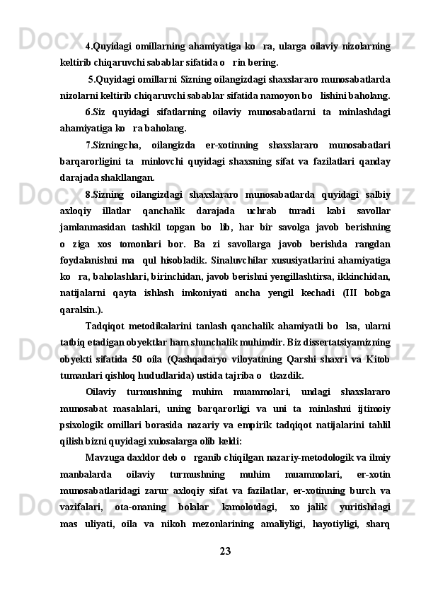 4.Quyidagi   omillarning   ahamiyatiga   ko ra,   ularga   oilaviy   nizolarning
keltirib chiqaruvchi sabablar sifatida o rin bering.	

  5.Quyidagi omillarni Sizning oilangizdagi shaxslararo munosabatlarda
nizolarni keltirib chiqaruvchi sabablar sifatida namoyon bo lishini baholang.	

6.Siz   quyidagi   sifatlarning   oilaviy   munosabatlarni   ta minlashdagi	

ahamiyatiga ko ra baholang.	

7.Sizningcha,   oilangizda   er-xotinning   shaxslararo   munosabatlari
barqarorligini   ta minlovchi   quyidagi   shaxsning   sifat   va   fazilatlari   qanday	

darajada shakllangan.
8.Sizning   oilangizdagi   shaxslararo   munosabatlarda   quyidagi   salbiy
axloqiy   illatlar   qanchalik   darajada   uchrab   turadi   kabi   savollar
jamlanmasidan   tashkil   topgan   bo lib,   har   bir   savolga   javob   berishning	

o ziga   xos   tomonlari   bor.   Ba zi   savollarga   javob   berishda   rangdan	
 
foydalanishni   ma qul   hisobladik.   Sinaluvchilar   xususiyatlarini   ahamiyatiga	

ko ra, baholashlari, birinchidan, javob berishni yengillashtirsa, ikkinchidan,	

natijalarni   qayta   ishlash   imkoniyati   ancha   yengil   kechadi   (III   bobga
qaralsin.).
Tadqiqot   metodikalarini   tanlash   qanchalik   ahamiyatli   bo lsa,   ularni	

tatbiq etadigan obyektlar ham shunchalik muhimdir. Biz dissertatsiyamizning
obyekti   sifatida   50   oila   (Qashqadaryo   viloyatining   Qarshi   shaxri   va   Kitob
tumanlari qishloq hududlarida) ustida tajriba o tkazdik. 	

Oilaviy   turmushning   muhim   muammolari,   undagi   shaxslararo
munosabat   masalalari,   uning   barqarorligi   va   uni   ta minlashni   ijtimoiy	

psixologik   omillari   borasida   nazariy   va   empirik   tadqiqot   natijalarini   tahlil
qilish bizni quyidagi xulosalarga olib keldi:
Mavzuga daxldor deb o rganib chiqilgan nazariy-metodologik va ilmiy	

manbalarda   oilaviy   turmushning   muhim   muammolari,   er-xotin
munosabatlaridagi   zarur   axloqiy   sifat   va   fazilatlar,   er-xotinning   burch   va
vazifalari,   ota-onaning   bolalar   kamolotdagi,   xo jalik   yuritishdagi	

mas uliyati,   oila   va   nikoh   mezonlarining   amaliyligi,   hayotiyligi,   sharq	

23 