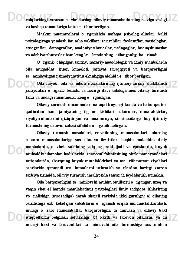 xalqlaridagi, xususan o zbeklardagi oilaviy munosabatlarning o ziga xosligi 
va boshqa tomonlariga katta e tibor berilgan.	

Mazkur   muammolarni   o rganishda   nafaqat   psixolog   olimlar,   balki	

psixologiyaga yondosh fan soha vakillari: tarixchilar, faylasuflar, sotsiologlar,
etnograflar,   demograflar,   madaniyatshunoslar,   pedagoglar,   huquqshunoslar
va adabiyotshunoslar ham keng ko lamda shug ullanganligi ko rinadi.	
  
O rganib   chiqilgan   tarixiy,   nazariy-metodologik   va   ilmiy   manbalarda	

oila   muqaddas,   inson   kamoloti,   jamiyat   taraqqiyoti   va   barqarorligini
ta minlaydigan ijtimoiy institut ekanligiga alohida e tibor berilgan.	
 
Oila   hayoti,   oila   va   nikoh   masalalarining   ijtimoiy-tarixiy   shakllanish
jarayonlari   o zgarib   borishi   va   hozirgi   davr   talabiga   mos   oilaviy   turmush	

tarzi va undagi muammolar keng o rganilgan.	

Oilaviy turmush muammolari  nafaqat  bugungi  kunda va hatto qadim-
qadimdan   ham   jamiyatning   ilg or   kishilari:   ulamolar,   mutafakkirlar,

ziyoliyu-olimlarini   qiziqtirgan   va   muammoyu,   sir-sinoatlarga   boy   ijtimoiy
turmushning ustuvor sohasi sifatida o rganib kelingan.	

Oilaviy   turmush   masalalari,   er-xotinning   munosabatlari,   ularning
o zaro   munosabatlariga   xos   sifat   va   fazilatlari   haqida   mukaddas   diniy	

manbalarda,   o zbek   xalqining   xalq   og zaki   ijodi   va   eposlarida,   buyuk	
 
muhaddis   ulamolar   hadislarida,   tasavvuf   falsafasining   yirik   namoyandalari
tariqatlarida,   sharqning   buyuk   mutafakkirlari   va   ma rifatparvar   ziyolilari	

asarlarida   qimmatli   ma lumotlarni   uchratish   va   ulardan   hozirgi   zamon	

tarbiya tizimida, oilaviy turmush amaliyotida samarali foydalanish mumkin.
Oila barqarorligini ta minlovchi muhim omillarni o rgangan uzoq va	
 
yaqin   chet   el   hamda   mamlakatimiz   psixologlari   ilmiy   tadqiqot   ishlarining
yo nalishiga   (maqsadiga)   qarab   shartli   ravishda   ikki   guruhga:   a)   oilaning	

buzilishiga   olib   keladigan   sabablarni   o rganish   orqali   uni   mustahkamlash,	

undagi   o zaro   munosabatlar   barqarorligini   ta minlash   va   oilaviy   baxt	
 
istiqbollarini   belgilash   sohasidagi;   b)   baxtli   va   farovon   oilalarni,   ya ni	

undagi   baxt   va   farovonlikni   ta minlovchi   oila   turmushiga   xos   muhim	

24 