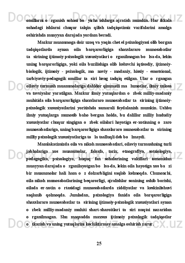 omillarni   o rganish   sohasi   bo yicha   ishlarga   ajratish   mumkin.   Har   ikkala 
sohadagi   ishlarni   chuqur   talqin   qilish   tadqiqotimiz   vazifalarini   amalga
oshirishda muayyan darajada yordam beradi. 
Mazkur muammoga doir uzoq va yaqin chet el psixologiyasi olib borgan
tadqiqotlarda   aynan   oila   barqarorligiga   shaxslararo   munosabatlar
ta sirining ijtimoiy psixologik xususiyatlari o rganilmagan bo lsa-da, lekin	
  
uning   barqarorligiga,   yoki   oila   buzilishiga   olib   keluvchi   iqtisodiy,   ijtimoiy-
biologik,   ijtimoiy   -   psixologik,   ma naviy   -   madaniy,   hissiy   -   emotsional,	

tarbiyaviy-pedagogik   omillar   ta siri   keng   tadqiq   etilgan.   Ular   o rgangan	
 
oilaviy turmush muammolariga dahldor qimmatli ma lumotlar, ilmiy xulosa	

va   tavsiyalar   yaratilgan.   Mazkur   ilmiy   yutuqlardan   o zbek   milliy-madaniy

muhitida   oila  barqarorligiga   shaxslararo   munosabatlar   ta sirining   ijtimoiy-	

psixologik   xususiyatlarini   yoritishda   samarali   foydalanish   mumkin.   Ushbu
ilmiy   yutuqlarga   munosib   baho   bergan   holda,   bu   dalillar   milliy   hududiy
xususiyatlar   chuqur   singigan   o zbek   oilalari   hayotiga   er-xotinning   o zaro	
 
munosabatlariga, uning barqarorligiga shaxslararo munosabatlar ta sirining	

milliy psixologik xususiyatlariga to la taalluqli deb bo lmaydi.	
 
Mamlakatimizda oila va nikoh munosabatlari, oilaviy turmushning turli
jabhalariga   xos   muammolar,   falsafa,   tarix,   etnografiya,   sotsiologiya,
pedagogika,   psixologiya,   huquq   fan   sohalarining   vakillari   tomonidan
muayyan darajada o rganilayotgan bo lsa-da, lekin oila hayotiga xos ba zi	
  
bir   muammolar   hali   ham   o z   dolzarbligini   saqlab   kelmoqda.   Chunonchi,	

oila-nikoh   munosabatlarining   beqarorligi,   ajralishlar   sonining   oshib   borishi,
oilada   er-xotin   o rtasidagi   munosabatlarda   ziddiyatlar   va   keskinlishuvi	

saqlanib   qolmoqda.   Jumladan,   psixologiya   fanida   oila   barqarorligiga
shaxslararo munosabatlar ta sirining ijtimoiy-psixologik xususiyatlari aynan	

o zbek   milliy-madaniy   muhiti   shart-sharoitlari   ta siri   nuqtai   nazaridan	
 
o rganilmagan.   Shu   maqsadda   maxsus   ijtimoiy   psixologik   tadqiqotlar

o tkazish va uning yutuqlarini kechiktirmay amalga oshirish zarur. 

25 